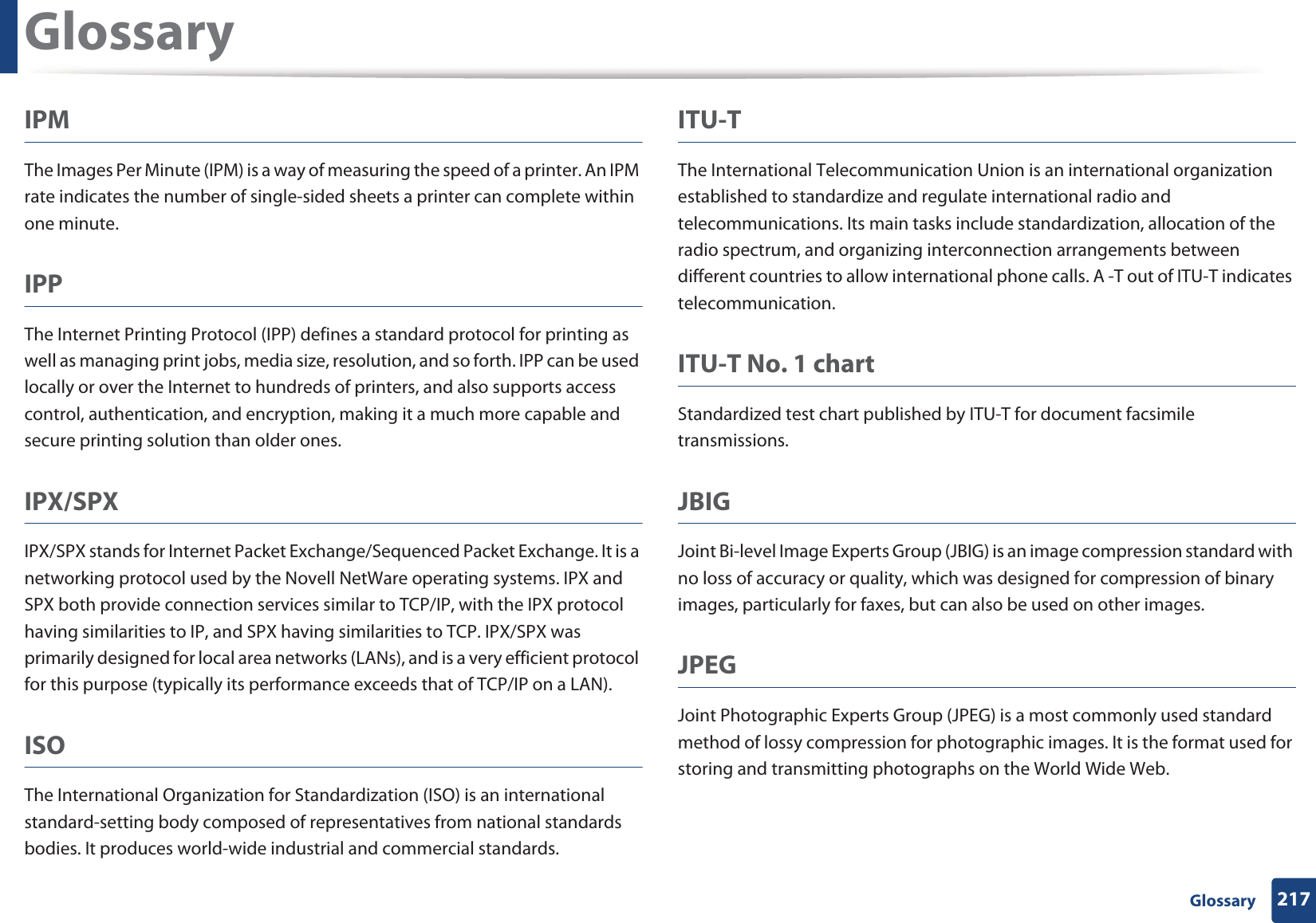 Glossary217 GlossaryIPMThe Images Per Minute (IPM) is a way of measuring the speed of a printer. An IPM rate indicates the number of single-sided sheets a printer can complete within one minute.IPPThe Internet Printing Protocol (IPP) defines a standard protocol for printing as well as managing print jobs, media size, resolution, and so forth. IPP can be used locally or over the Internet to hundreds of printers, and also supports access control, authentication, and encryption, making it a much more capable and secure printing solution than older ones.IPX/SPXIPX/SPX stands for Internet Packet Exchange/Sequenced Packet Exchange. It is a networking protocol used by the Novell NetWare operating systems. IPX and SPX both provide connection services similar to TCP/IP, with the IPX protocol having similarities to IP, and SPX having similarities to TCP. IPX/SPX was primarily designed for local area networks (LANs), and is a very efficient protocol for this purpose (typically its performance exceeds that of TCP/IP on a LAN).ISOThe International Organization for Standardization (ISO) is an international standard-setting body composed of representatives from national standards bodies. It produces world-wide industrial and commercial standards.ITU-TThe International Telecommunication Union is an international organization established to standardize and regulate international radio and telecommunications. Its main tasks include standardization, allocation of the radio spectrum, and organizing interconnection arrangements between different countries to allow international phone calls. A -T out of ITU-T indicates telecommunication.ITU-T No. 1 chartStandardized test chart published by ITU-T for document facsimile transmissions.JBIGJoint Bi-level Image Experts Group (JBIG) is an image compression standard with no loss of accuracy or quality, which was designed for compression of binary images, particularly for faxes, but can also be used on other images.JPEGJoint Photographic Experts Group (JPEG) is a most commonly used standard method of lossy compression for photographic images. It is the format used for storing and transmitting photographs on the World Wide Web.
