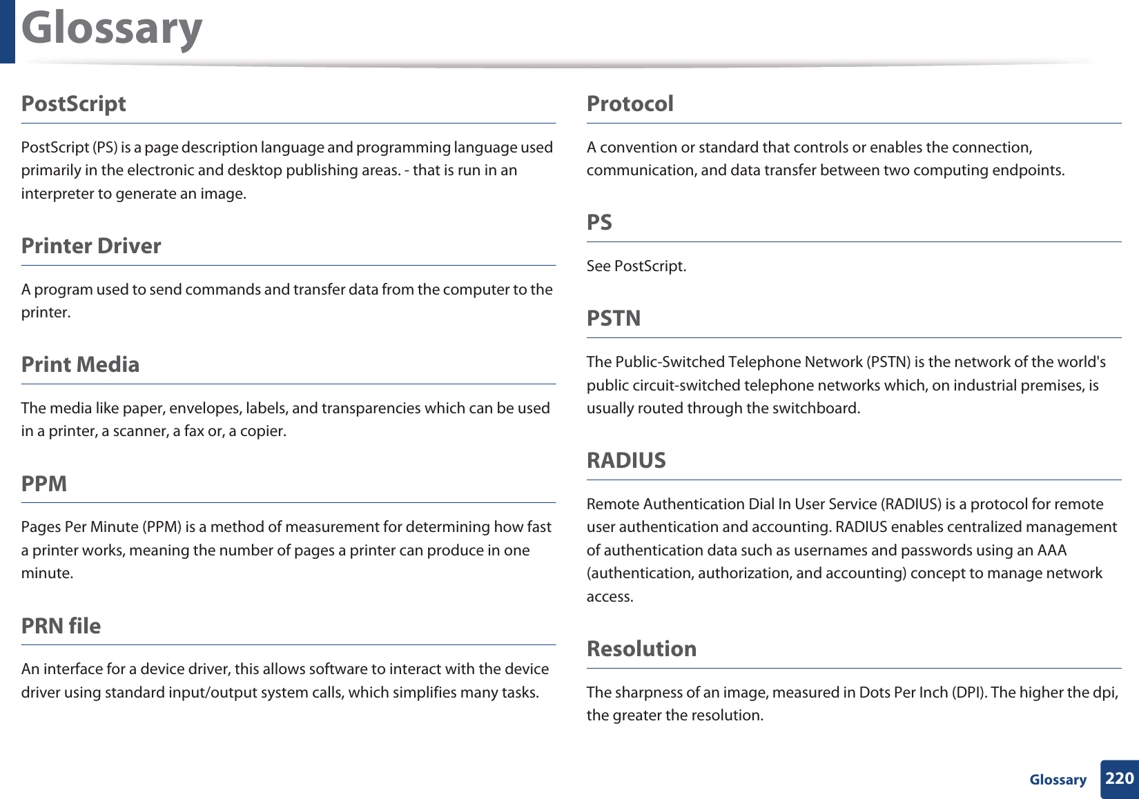 Glossary220 GlossaryPostScriptPostScript (PS) is a page description language and programming language used primarily in the electronic and desktop publishing areas. - that is run in an interpreter to generate an image.Printer DriverA program used to send commands and transfer data from the computer to the printer.Print MediaThe media like paper, envelopes, labels, and transparencies which can be used in a printer, a scanner, a fax or, a copier.PPMPages Per Minute (PPM) is a method of measurement for determining how fast a printer works, meaning the number of pages a printer can produce in one minute.PRN fileAn interface for a device driver, this allows software to interact with the device driver using standard input/output system calls, which simplifies many tasks. ProtocolA convention or standard that controls or enables the connection, communication, and data transfer between two computing endpoints.PSSee PostScript.PSTNThe Public-Switched Telephone Network (PSTN) is the network of the world&apos;s public circuit-switched telephone networks which, on industrial premises, is usually routed through the switchboard.RADIUSRemote Authentication Dial In User Service (RADIUS) is a protocol for remote user authentication and accounting. RADIUS enables centralized management of authentication data such as usernames and passwords using an AAA (authentication, authorization, and accounting) concept to manage network access.ResolutionThe sharpness of an image, measured in Dots Per Inch (DPI). The higher the dpi, the greater the resolution.