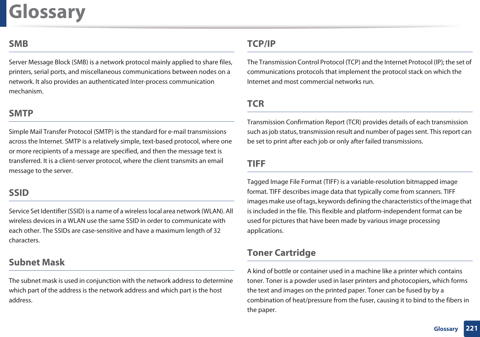 Glossary221 GlossarySMBServer Message Block (SMB) is a network protocol mainly applied to share files, printers, serial ports, and miscellaneous communications between nodes on a network. It also provides an authenticated Inter-process communication mechanism.SMTPSimple Mail Transfer Protocol (SMTP) is the standard for e-mail transmissions across the Internet. SMTP is a relatively simple, text-based protocol, where one or more recipients of a message are specified, and then the message text is transferred. It is a client-server protocol, where the client transmits an email message to the server.SSIDService Set Identifier (SSID) is a name of a wireless local area network (WLAN). All wireless devices in a WLAN use the same SSID in order to communicate with each other. The SSIDs are case-sensitive and have a maximum length of 32 characters.Subnet Mask The subnet mask is used in conjunction with the network address to determine which part of the address is the network address and which part is the host address.TCP/IPThe Transmission Control Protocol (TCP) and the Internet Protocol (IP); the set of communications protocols that implement the protocol stack on which the Internet and most commercial networks run.TCRTransmission Confirmation Report (TCR) provides details of each transmission such as job status, transmission result and number of pages sent. This report can be set to print after each job or only after failed transmissions.TIFFTagged Image File Format (TIFF) is a variable-resolution bitmapped image format. TIFF describes image data that typically come from scanners. TIFF images make use of tags, keywords defining the characteristics of the image that is included in the file. This flexible and platform-independent format can be used for pictures that have been made by various image processing applications.Toner CartridgeA kind of bottle or container used in a machine like a printer which contains toner. Toner is a powder used in laser printers and photocopiers, which forms the text and images on the printed paper. Toner can be fused by by a combination of heat/pressure from the fuser, causing it to bind to the fibers in the paper.