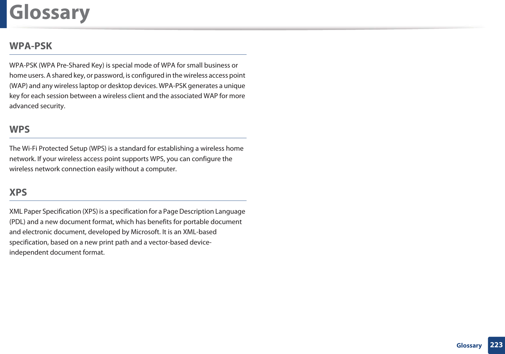 Glossary223 GlossaryWPA-PSKWPA-PSK (WPA Pre-Shared Key) is special mode of WPA for small business or home users. A shared key, or password, is configured in the wireless access point (WAP) and any wireless laptop or desktop devices. WPA-PSK generates a unique key for each session between a wireless client and the associated WAP for more advanced security.WPSThe Wi-Fi Protected Setup (WPS) is a standard for establishing a wireless home network. If your wireless access point supports WPS, you can configure the wireless network connection easily without a computer.XPSXML Paper Specification (XPS) is a specification for a Page Description Language (PDL) and a new document format, which has benefits for portable document and electronic document, developed by Microsoft. It is an XML-based specification, based on a new print path and a vector-based device-independent document format.