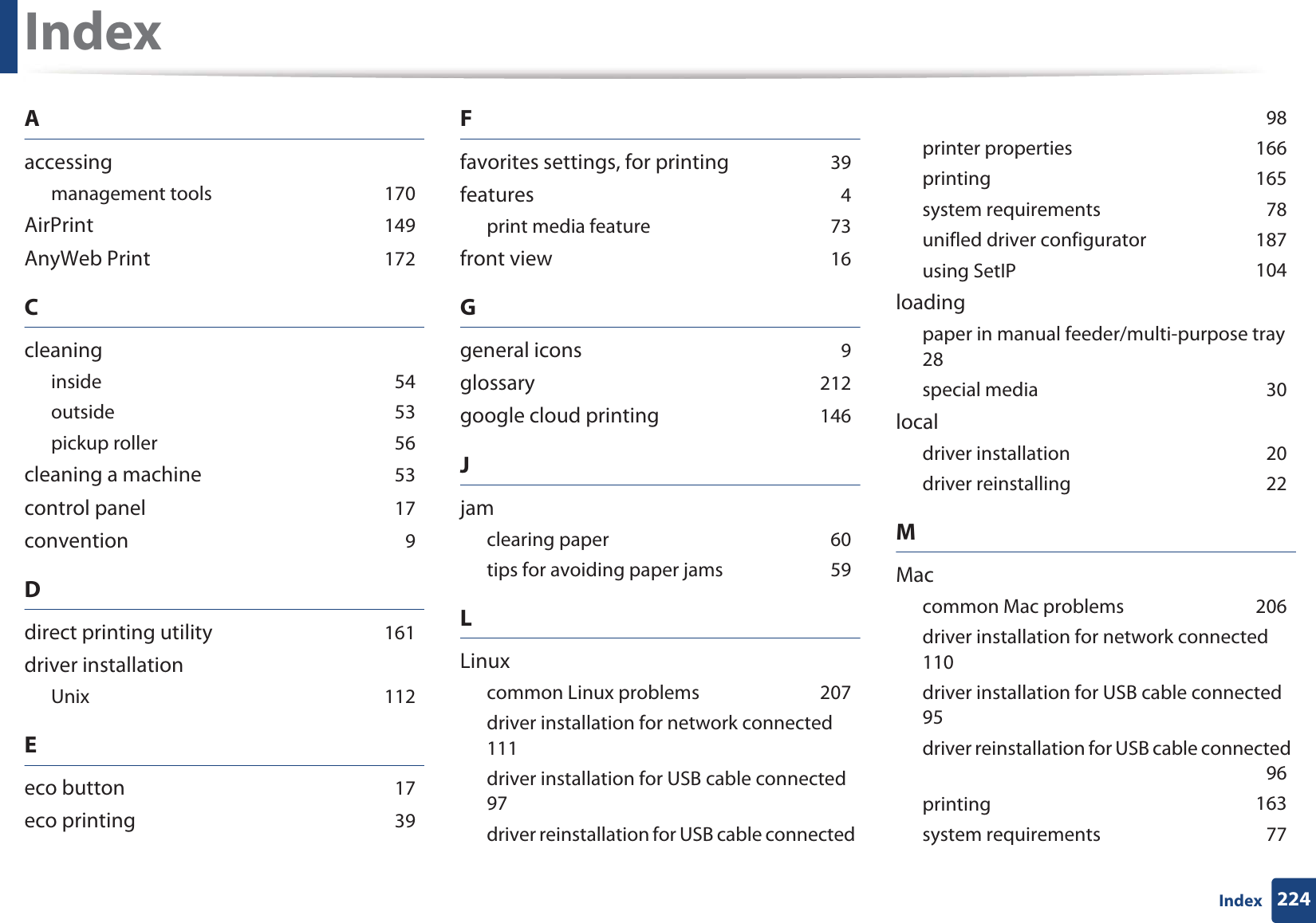 224IndexIndexAaccessingmanagement toolsG170AirPrintG149AnyWeb PrintG172CcleaninginsideG54outsideG53pickup rollerG56cleaning a machineG53control panelG17conventionG9Ddirect printing utilityG161driver installationUnixG112Eeco buttonG17eco printingG39Ffavorites settings, for printingG39featuresG4print media featureG73front viewG16Ggeneral iconsG9glossaryG212google cloud printingG146Jjamclearing paperG60tips for avoiding paper jamsG59LLinuxcommon Linux problemsG207driver installation for network connectedG111driver installation for USB cable connectedG97driver reinstallation for USB cable connectedG98printer propertiesG166printingG165system requirementsG78unifled driver configuratorG187using SetIPG104loadingpaper in manual feeder/multi-purpose trayG28special mediaG30localdriver installationG20driver reinstallingG22MMaccommon Mac problemsG206driver installation for network connectedG110driver installation for USB cable connectedG95driver reinstallation for USB cable connectedG96printingG163system requirementsG77