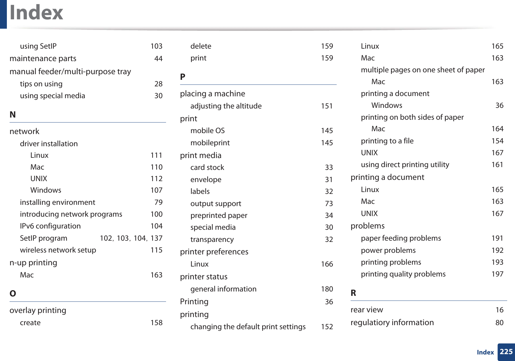 Index225Indexusing SetIPG103maintenance partsG44manual feeder/multi-purpose traytips on usingG28using special mediaG30Nnetworkdriver installationLinuxG111MacG110UNIXG112WindowsG107installing environmentG79introducing network programsG100IPv6 configurationG104SetIP programG102SG103SG104SG137wireless network setupG115n-up printingMacG163Ooverlay printingcreateG158deleteG159printG159Pplacing a machineadjusting the altitudeG151printmobile OSG145mobileprintG145print mediacard stockG33envelopeG31labelsG32output supportG73preprinted paperG34special mediaG30transparencyG32printer preferencesLinuxG166printer statusgeneral informationG180PrintingG36printingchanging the default print settingsG152LinuxG165MacG163multiple pages on one sheet of paperMacG163printing a documentWindowsG36printing on both sides of paperMacG164printing to a fileG154UNIXG167using direct printing utilityG161printing a documentLinuxG165MacG163UNIXG167problemspaper feeding problemsG191power problemsG192printing problemsG193printing quality problemsG197Rrear viewG16regulatiory informationG80