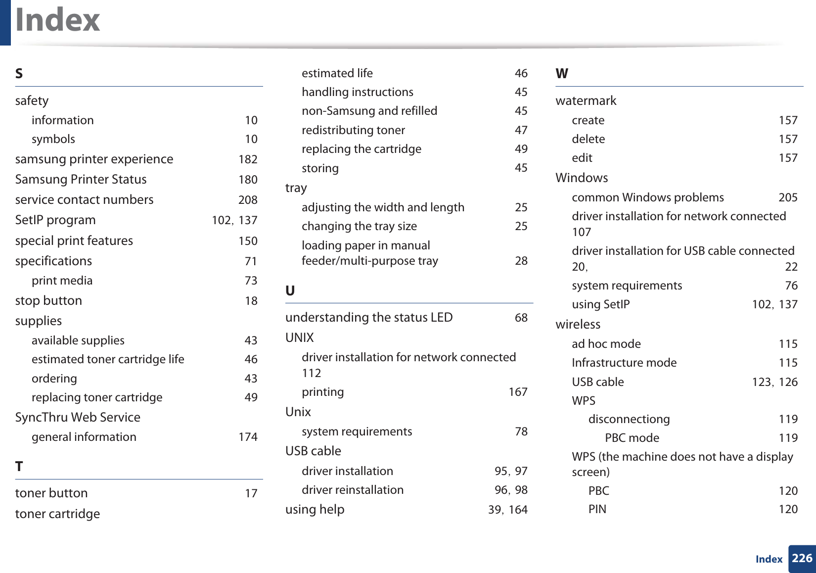 Index226IndexSsafetyinformationG10symbolsG10samsung printer experienceG182Samsung Printer StatusG180service contact numbersG208SetIP programG102SG137special print featuresG150specificationsG71print mediaG73stop buttonG18suppliesavailable suppliesG43estimated toner cartridge lifeG46orderingG43replacing toner cartridgeG49SyncThru Web Servicegeneral informationG174Ttoner buttonG17toner cartridgeestimated lifeG46handling instructionsG45non-Samsung and refilledG45redistributing tonerG47replacing the cartridgeG49storingG45trayadjusting the width and lengthG25changing the tray sizeG25loading paper in manual feeder/multi-purpose trayG28Uunderstanding the status LEDG68UNIXdriver installation for network connectedG112printingG167Unixsystem requirementsG78USB cabledriver installationG95SG97driver reinstallationG96SG98using helpG39SG164WwatermarkcreateG157deleteG157editG157Windowscommon Windows problemsG205driver installation for network connectedG107driver installation for USB cable connectedG20SG 22system requirementsG76using SetIPG102SG137wirelessad hoc modeG115Infrastructure modeG115USB cableG123SG126WPSdisconnectiongG119PBC modeG119WPS (the machine does not have a display screen)PBCG120PING120