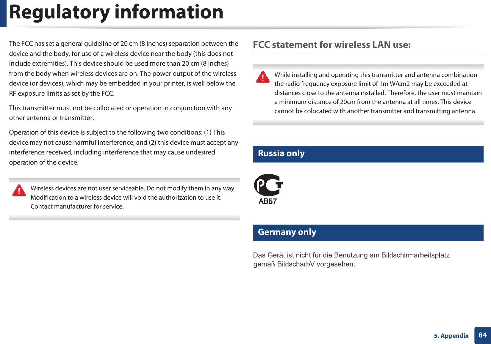 Regulatory information845. AppendixThe FCC has set a general guideline of 20 cm (8 inches) separation between the device and the body, for use of a wireless device near the body (this does not include extremities). This device should be used more than 20 cm (8 inches) from the body when wireless devices are on. The power output of the wireless device (or devices), which may be embedded in your printer, is well below the RF exposure limits as set by the FCC.This transmitter must not be collocated or operation in conjunction with any other antenna or transmitter.Operation of this device is subject to the following two conditions: (1) This device may not cause harmful interference, and (2) this device must accept any interference received, including interference that may cause undesired operation of the device. Wireless devices are not user serviceable. Do not modify them in any way. Modification to a wireless device will void the authorization to use it. Contact manufacturer for service. FCC statement for wireless LAN use: While installing and operating this transmitter and antenna combination the radio frequency exposure limit of 1m W/cm2 may be exceeded at distances close to the antenna installed. Therefore, the user must maintain a minimum distance of 20cm from the antenna at all times. This device cannot be colocated with another transmitter and transmitting antenna. 14 Russia only15 Germany only