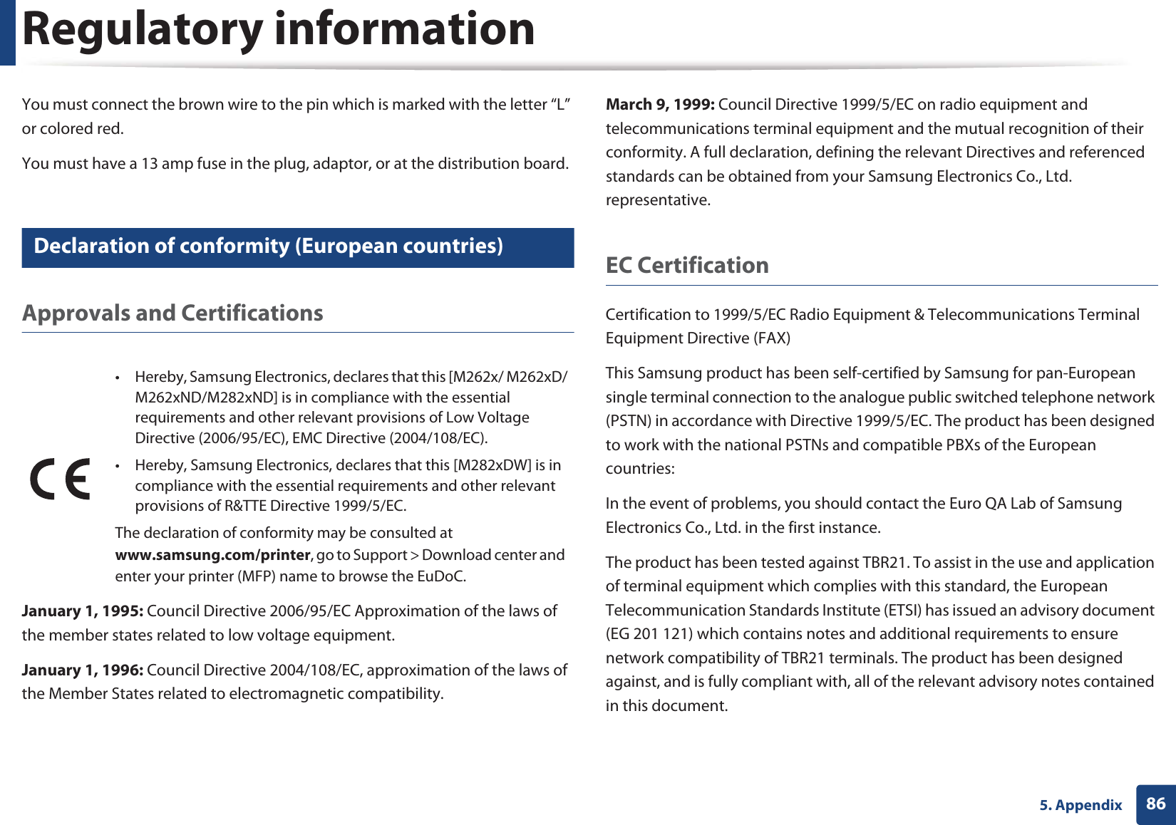 Regulatory information865. AppendixYou must connect the brown wire to the pin which is marked with the letter “L” or colored red.You must have a 13 amp fuse in the plug, adaptor, or at the distribution board.19 Declaration of conformity (European countries)Approvals and CertificationsJanuary 1, 1995: Council Directive 2006/95/EC Approximation of the laws of the member states related to low voltage equipment.January 1, 1996: Council Directive 2004/108/EC, approximation of the laws of the Member States related to electromagnetic compatibility.March 9, 1999: Council Directive 1999/5/EC on radio equipment and telecommunications terminal equipment and the mutual recognition of their conformity. A full declaration, defining the relevant Directives and referenced standards can be obtained from your Samsung Electronics Co., Ltd. representative.EC CertificationCertification to 1999/5/EC Radio Equipment &amp; Telecommunications Terminal Equipment Directive (FAX)This Samsung product has been self-certified by Samsung for pan-European single terminal connection to the analogue public switched telephone network (PSTN) in accordance with Directive 1999/5/EC. The product has been designed to work with the national PSTNs and compatible PBXs of the European countries:In the event of problems, you should contact the Euro QA Lab of Samsung Electronics Co., Ltd. in the first instance.The product has been tested against TBR21. To assist in the use and application of terminal equipment which complies with this standard, the European Telecommunication Standards Institute (ETSI) has issued an advisory document (EG 201 121) which contains notes and additional requirements to ensure network compatibility of TBR21 terminals. The product has been designed against, and is fully compliant with, all of the relevant advisory notes contained in this document.• Hereby, Samsung Electronics, declares that this [M262x/ M262xD/M262xND/M282xND] is in compliance with the essential requirements and other relevant provisions of Low Voltage Directive (2006/95/EC), EMC Directive (2004/108/EC).• Hereby, Samsung Electronics, declares that this [M282xDW] is in compliance with the essential requirements and other relevant provisions of R&amp;TTE Directive 1999/5/EC.The declaration of conformity may be consulted at www.samsung.com/printer, go to Support &gt; Download center and enter your printer (MFP) name to browse the EuDoC. 