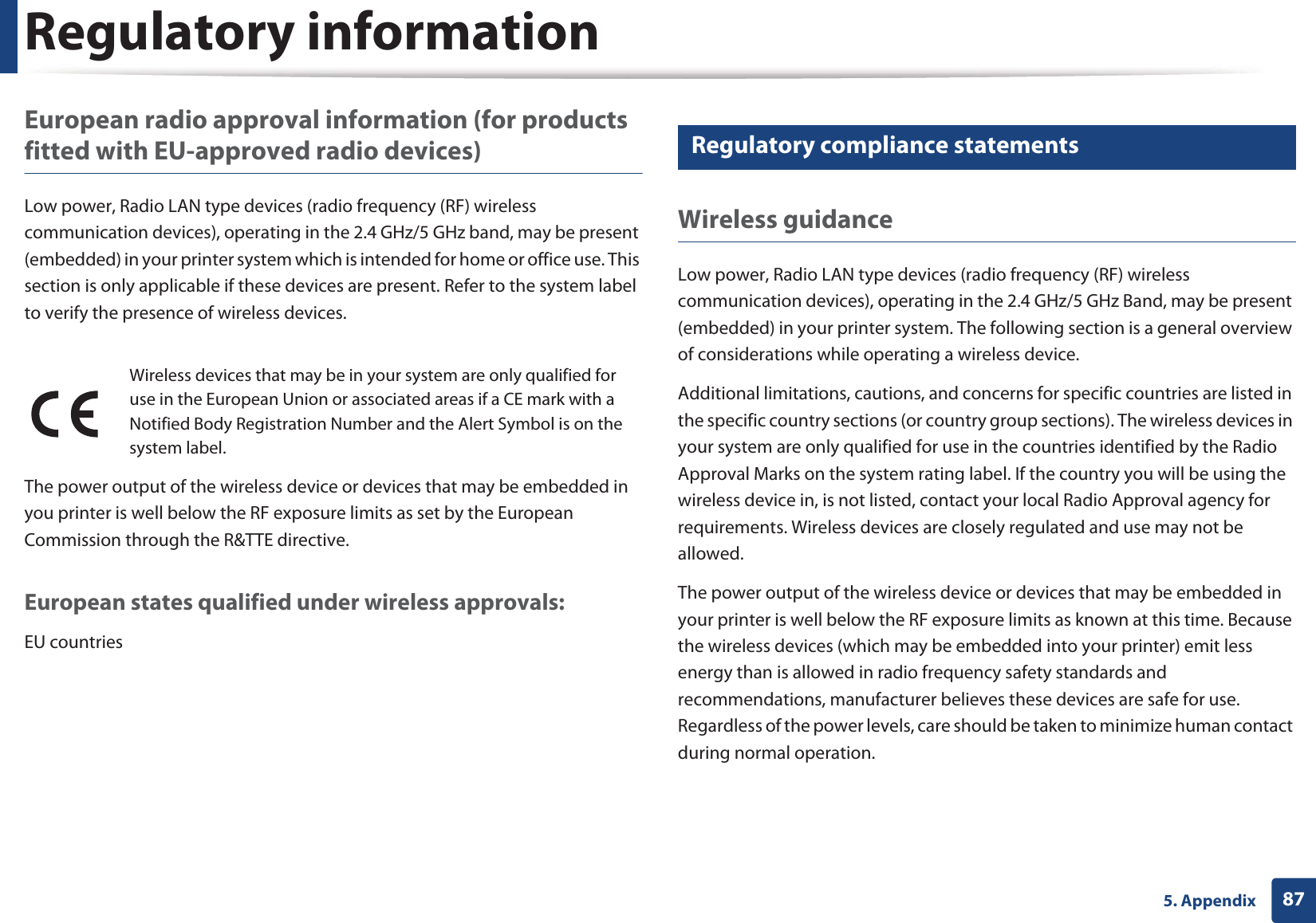 Regulatory information875. AppendixEuropean radio approval information (for products fitted with EU-approved radio devices)Low power, Radio LAN type devices (radio frequency (RF) wireless communication devices), operating in the 2.4 GHz/5 GHz band, may be present (embedded) in your printer system which is intended for home or office use. This section is only applicable if these devices are present. Refer to the system label to verify the presence of wireless devices.The power output of the wireless device or devices that may be embedded in you printer is well below the RF exposure limits as set by the European Commission through the R&amp;TTE directive.European states qualified under wireless approvals:EU countries20 Regulatory compliance statementsWireless guidanceLow power, Radio LAN type devices (radio frequency (RF) wireless communication devices), operating in the 2.4 GHz/5 GHz Band, may be present (embedded) in your printer system. The following section is a general overview of considerations while operating a wireless device.Additional limitations, cautions, and concerns for specific countries are listed in the specific country sections (or country group sections). The wireless devices in your system are only qualified for use in the countries identified by the Radio Approval Marks on the system rating label. If the country you will be using the wireless device in, is not listed, contact your local Radio Approval agency for requirements. Wireless devices are closely regulated and use may not be allowed.The power output of the wireless device or devices that may be embedded in your printer is well below the RF exposure limits as known at this time. Because the wireless devices (which may be embedded into your printer) emit less energy than is allowed in radio frequency safety standards and recommendations, manufacturer believes these devices are safe for use. Regardless of the power levels, care should be taken to minimize human contact during normal operation.Wireless devices that may be in your system are only qualified for use in the European Union or associated areas if a CE mark with a Notified Body Registration Number and the Alert Symbol is on the system label.