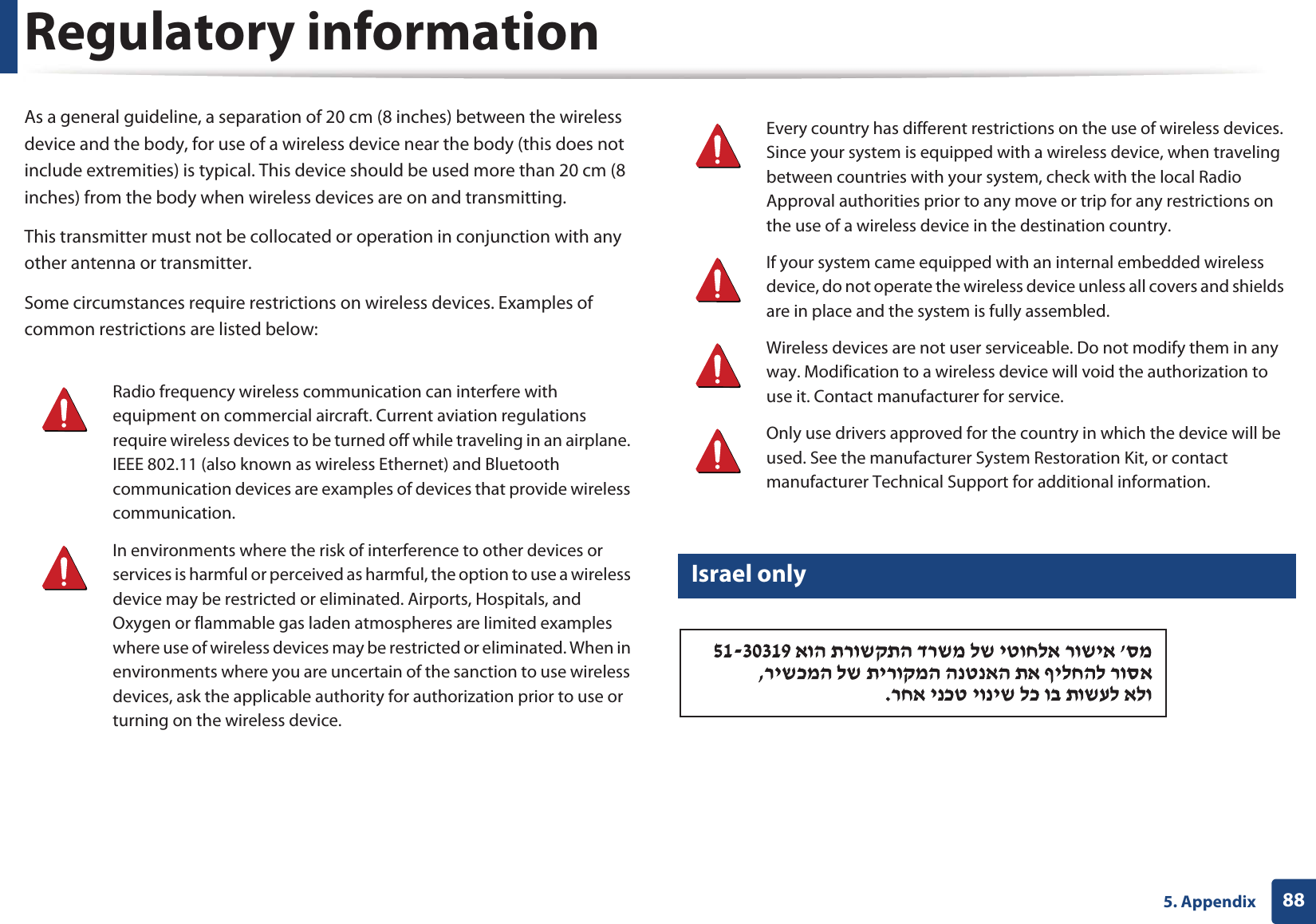 Regulatory information885. AppendixAs a general guideline, a separation of 20 cm (8 inches) between the wireless device and the body, for use of a wireless device near the body (this does not include extremities) is typical. This device should be used more than 20 cm (8 inches) from the body when wireless devices are on and transmitting.This transmitter must not be collocated or operation in conjunction with any other antenna or transmitter.Some circumstances require restrictions on wireless devices. Examples of common restrictions are listed below:21 Israel only Radio frequency wireless communication can interfere with equipment on commercial aircraft. Current aviation regulations require wireless devices to be turned off while traveling in an airplane. IEEE 802.11 (also known as wireless Ethernet) and Bluetooth communication devices are examples of devices that provide wireless communication.In environments where the risk of interference to other devices or services is harmful or perceived as harmful, the option to use a wireless device may be restricted or eliminated. Airports, Hospitals, and Oxygen or flammable gas laden atmospheres are limited examples where use of wireless devices may be restricted or eliminated. When in environments where you are uncertain of the sanction to use wireless devices, ask the applicable authority for authorization prior to use or turning on the wireless device.Every country has different restrictions on the use of wireless devices. Since your system is equipped with a wireless device, when traveling between countries with your system, check with the local Radio Approval authorities prior to any move or trip for any restrictions on the use of a wireless device in the destination country.If your system came equipped with an internal embedded wireless device, do not operate the wireless device unless all covers and shields are in place and the system is fully assembled.Wireless devices are not user serviceable. Do not modify them in any way. Modification to a wireless device will void the authorization to use it. Contact manufacturer for service.Only use drivers approved for the country in which the device will be used. See the manufacturer System Restoration Kit, or contact manufacturer Technical Support for additional information.