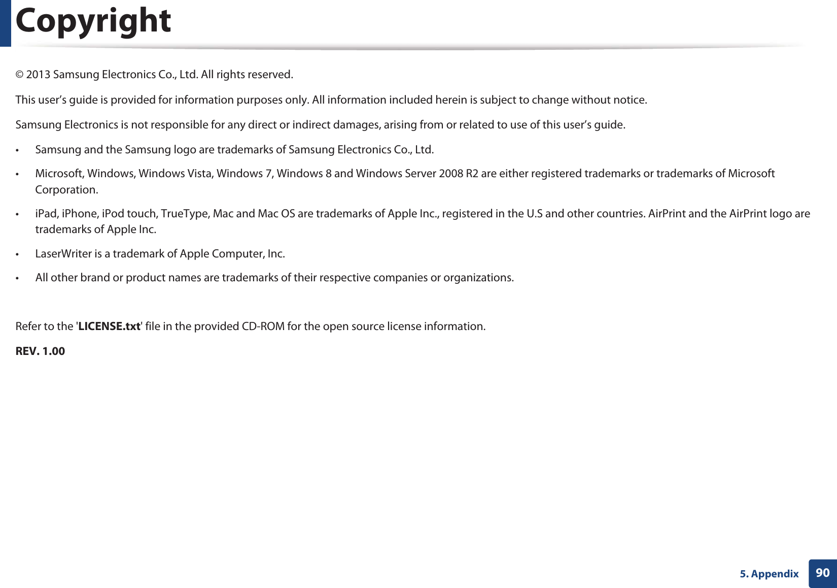 905. AppendixCopyright© 2013 Samsung Electronics Co., Ltd. All rights reserved.This user’s guide is provided for information purposes only. All information included herein is subject to change without notice.Samsung Electronics is not responsible for any direct or indirect damages, arising from or related to use of this user’s guide.• Samsung and the Samsung logo are trademarks of Samsung Electronics Co., Ltd.• Microsoft, Windows, Windows Vista, Windows 7, Windows 8 and Windows Server 2008 R2 are either registered trademarks or trademarks of Microsoft Corporation.• iPad, iPhone, iPod touch, TrueType, Mac and Mac OS are trademarks of Apple Inc., registered in the U.S and other countries. AirPrint and the AirPrint logo are trademarks of Apple Inc.• LaserWriter is a trademark of Apple Computer, Inc.• All other brand or product names are trademarks of their respective companies or organizations.Refer to the &apos;LICENSE.txt&apos; file in the provided CD-ROM for the open source license information.REV. 1.00