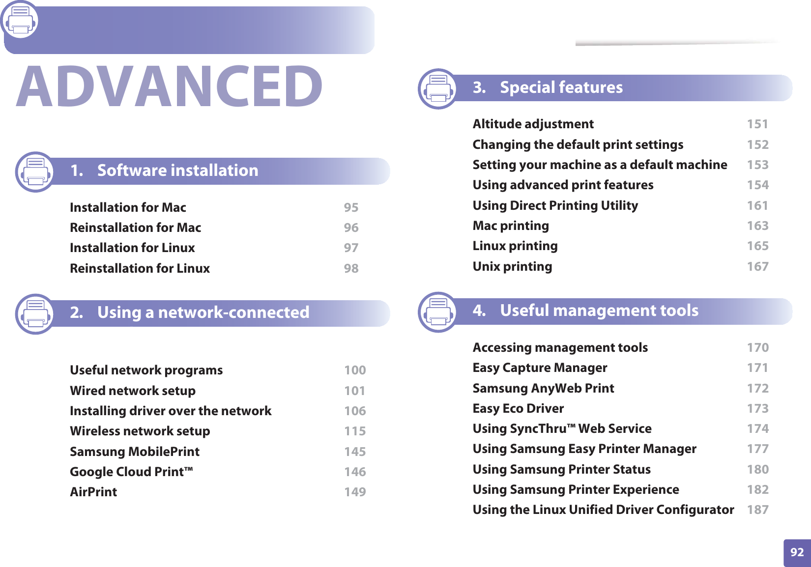 92ADVANCED1. Software installationInstallation for Mac  95Reinstallation for Mac  96Installation for Linux  97Reinstallation for Linux  982. Using a network-connected machineUseful network programs  100Wired network setup  101Installing driver over the network  106Wireless network setup  115Samsung MobilePrint  145Google Cloud Print™  146AirPrint  1493. Special featuresAltitude adjustment  151Changing the default print settings  152Setting your machine as a default machine  153Using advanced print features  154Using Direct Printing Utility  161Mac printing  163Linux printing  165Unix printing  1674. Useful management toolsAccessing management tools  170Easy Capture Manager  171Samsung AnyWeb Print  172Easy Eco Driver  173Using SyncThru™ Web Service  174Using Samsung Easy Printer Manager  177Using Samsung Printer Status  180Using Samsung Printer Experience  182Using the Linux Unified Driver Configurator  187