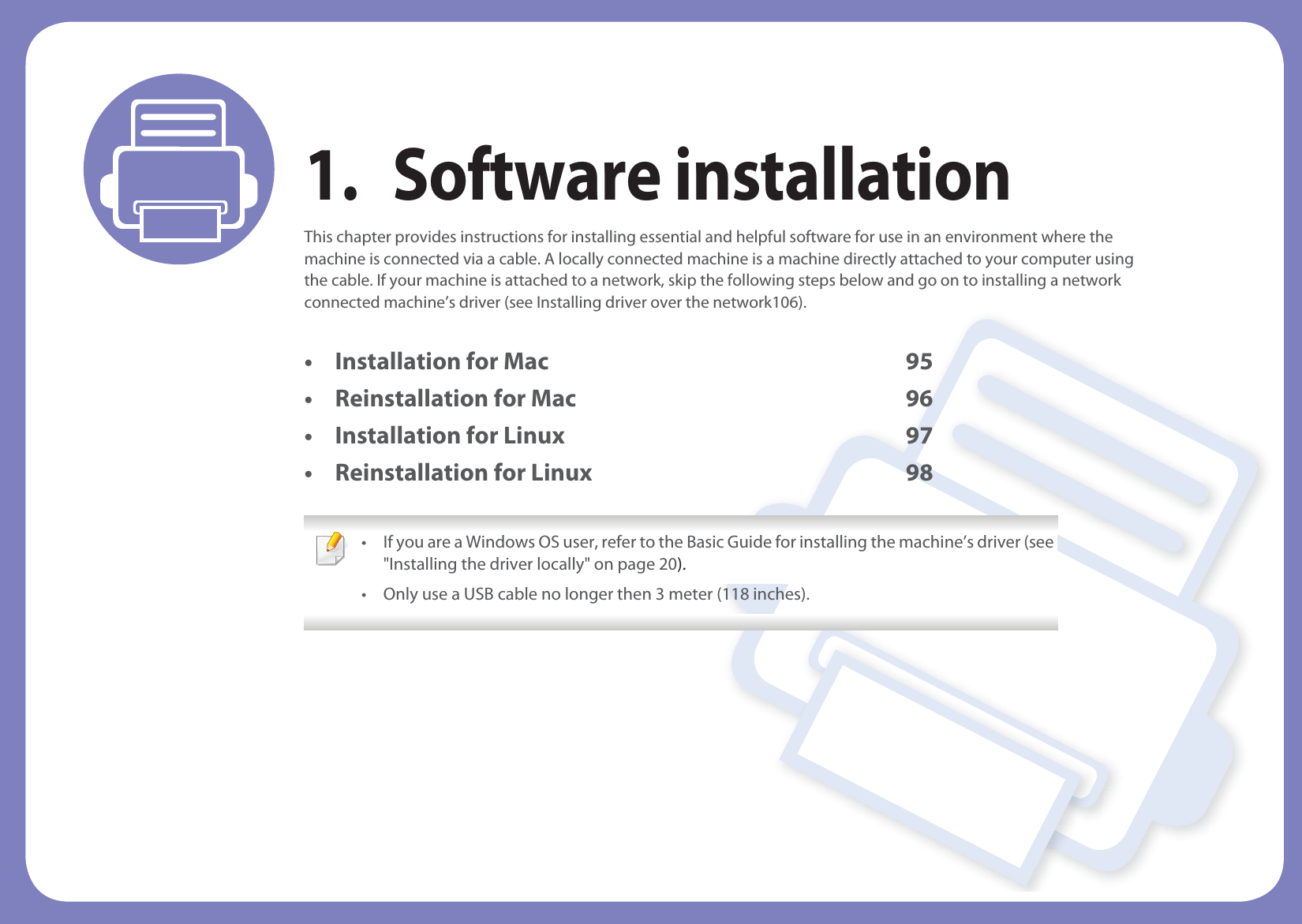 1. Software installationThis chapter provides instructions for installing essential and helpful software for use in an environment where the machine is connected via a cable. A locally connected machine is a machine directly attached to your computer using the cable. If your machine is attached to a network, skip the following steps below and go on to installing a network connected machine’s driver (see Installing driver over the network106).• Installation for Mac 95• Reinstallation for Mac 96• Installation for Linux 97• Reinstallation for Linux 98 • If you are a Windows OS user, refer to the Basic Guide for installing the machine’s driver (see &quot;Installing the driver locally&quot; on page 20).• Only use a USB cable no longer then 3 meter (118 inches). 