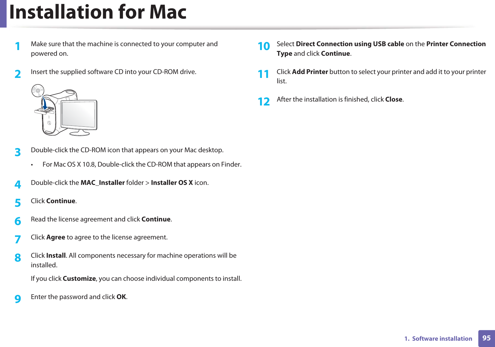 951.  Software installationInstallation for Mac1Make sure that the machine is connected to your computer and powered on.2  Insert the supplied software CD into your CD-ROM drive.3  Double-click the CD-ROM icon that appears on your Mac desktop.• For Mac OS X 10.8, Double-click the CD-ROM that appears on Finder.4  Double-click the MAC_Installer folder &gt; Installer OS X icon.5  Click Continue.6  Read the license agreement and click Continue.7  Click Agree to agree to the license agreement.8  Click Install. All components necessary for machine operations will be installed.If you click Customize, you can choose individual components to install.9  Enter the password and click OK.10  Select Direct Connection using USB cable on the Printer Connection Type and click Continue.11  Click Add Printer button to select your printer and add it to your printer list.12  After the installation is finished, click Close.