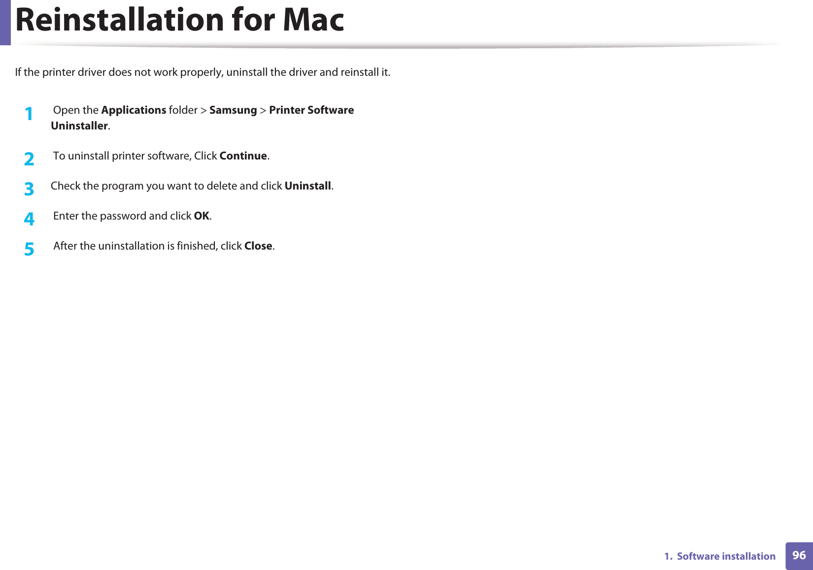 961.  Software installationReinstallation for MacIf the printer driver does not work properly, uninstall the driver and reinstall it.1 Open the Applications folder &gt; Samsung &gt; Printer Software Uninstaller.2   To uninstall printer software, Click Continue.3  Check the program you want to delete and click Uninstall.4   Enter the password and click OK.5   After the uninstallation is finished, click Close.