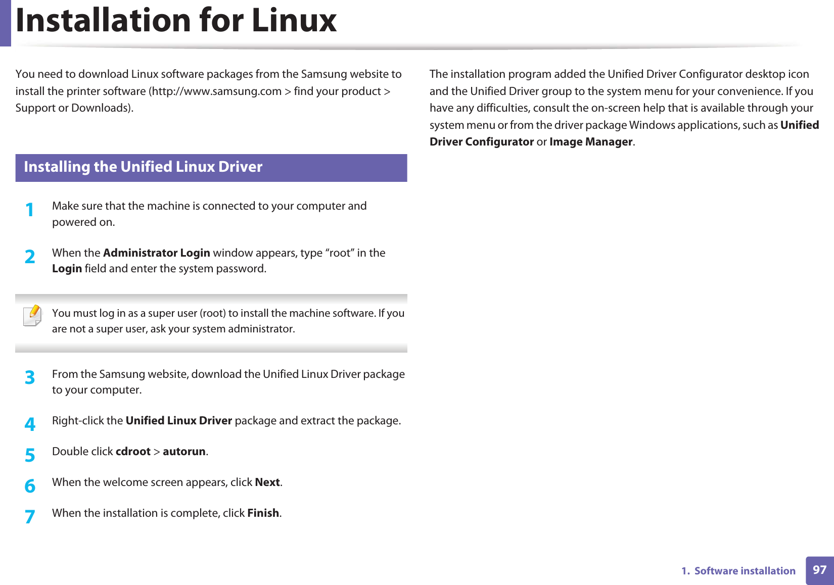 971.  Software installationInstallation for LinuxYou need to download Linux software packages from the Samsung website to install the printer software (http://www.samsung.com &gt; find your product &gt; Support or Downloads).1 Installing the Unified Linux Driver1Make sure that the machine is connected to your computer and powered on.2  When the Administrator Login window appears, type “root” in the Login field and enter the system password. You must log in as a super user (root) to install the machine software. If you are not a super user, ask your system administrator. 3  From the Samsung website, download the Unified Linux Driver package to your computer.4  Right-click the Unified Linux Driver package and extract the package. 5  Double click cdroot &gt; autorun.6  When the welcome screen appears, click Next.7  When the installation is complete, click Finish.The installation program added the Unified Driver Configurator desktop icon and the Unified Driver group to the system menu for your convenience. If you have any difficulties, consult the on-screen help that is available through your system menu or from the driver package Windows applications, such as Unified Driver Configurator or Image Manager.