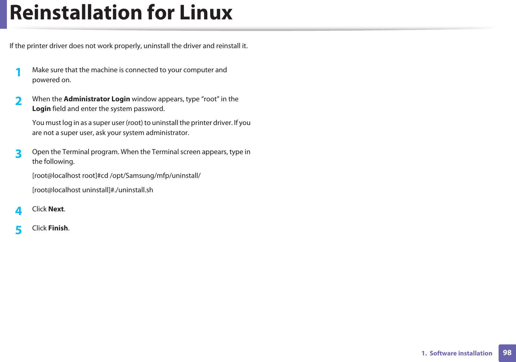 981.  Software installationReinstallation for LinuxIf the printer driver does not work properly, uninstall the driver and reinstall it. 1Make sure that the machine is connected to your computer and powered on.2  When the Administrator Login window appears, type “root” in the Login field and enter the system password.You must log in as a super user (root) to uninstall the printer driver. If you are not a super user, ask your system administrator.3  Open the Terminal program. When the Terminal screen appears, type in the following.[root@localhost root]#cd /opt/Samsung/mfp/uninstall/[root@localhost uninstall]#./uninstall.sh4  Click Next. 5  Click Finish.