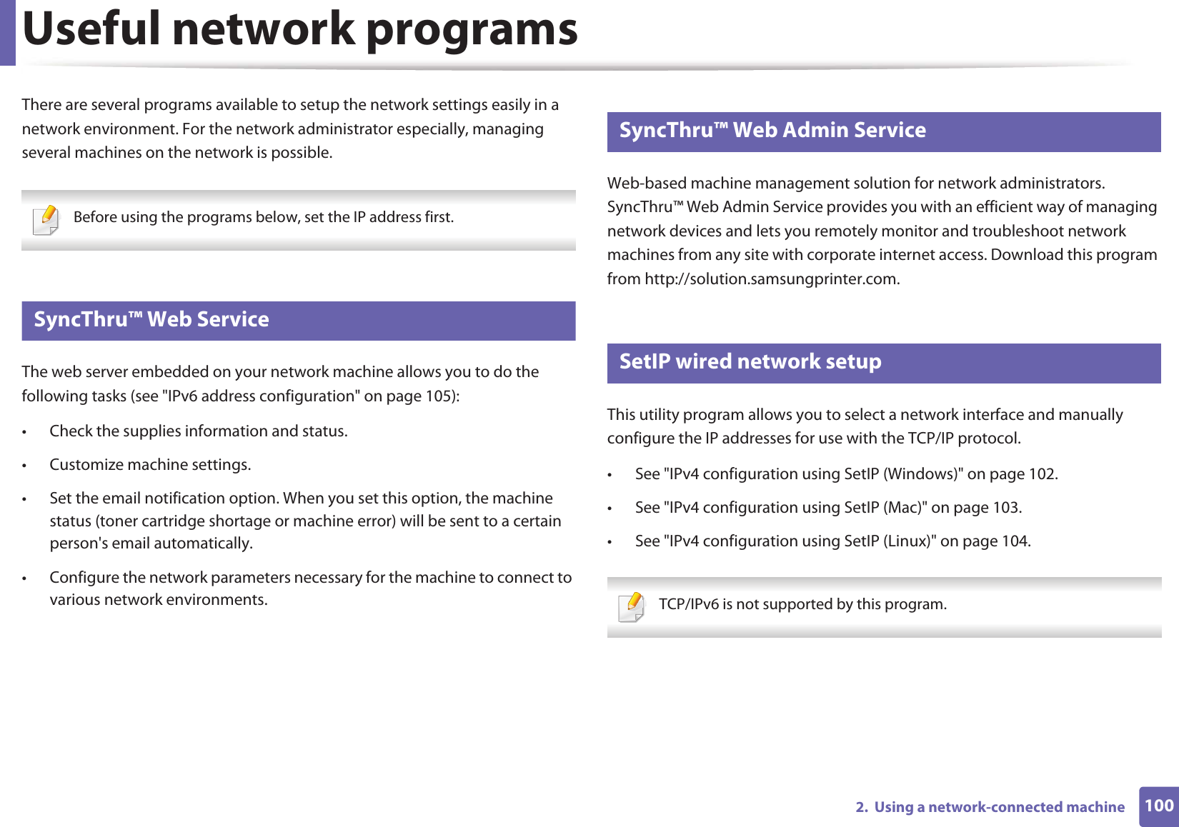 1002.  Using a network-connected machineUseful network programsThere are several programs available to setup the network settings easily in a network environment. For the network administrator especially, managing several machines on the network is possible. Before using the programs below, set the IP address first. 1 SyncThru™ Web ServiceThe web server embedded on your network machine allows you to do the following tasks (see &quot;IPv6 address configuration&quot; on page 105):• Check the supplies information and status.• Customize machine settings.• Set the email notification option. When you set this option, the machine status (toner cartridge shortage or machine error) will be sent to a certain person&apos;s email automatically.• Configure the network parameters necessary for the machine to connect to various network environments.2 SyncThru™ Web Admin ServiceWeb-based machine management solution for network administrators. SyncThru™ Web Admin Service provides you with an efficient way of managing network devices and lets you remotely monitor and troubleshoot network machines from any site with corporate internet access. Download this program from http://solution.samsungprinter.com.3 SetIP wired network setupThis utility program allows you to select a network interface and manually configure the IP addresses for use with the TCP/IP protocol.• See &quot;IPv4 configuration using SetIP (Windows)&quot; on page 102.• See &quot;IPv4 configuration using SetIP (Mac)&quot; on page 103.• See &quot;IPv4 configuration using SetIP (Linux)&quot; on page 104. TCP/IPv6 is not supported by this program. 