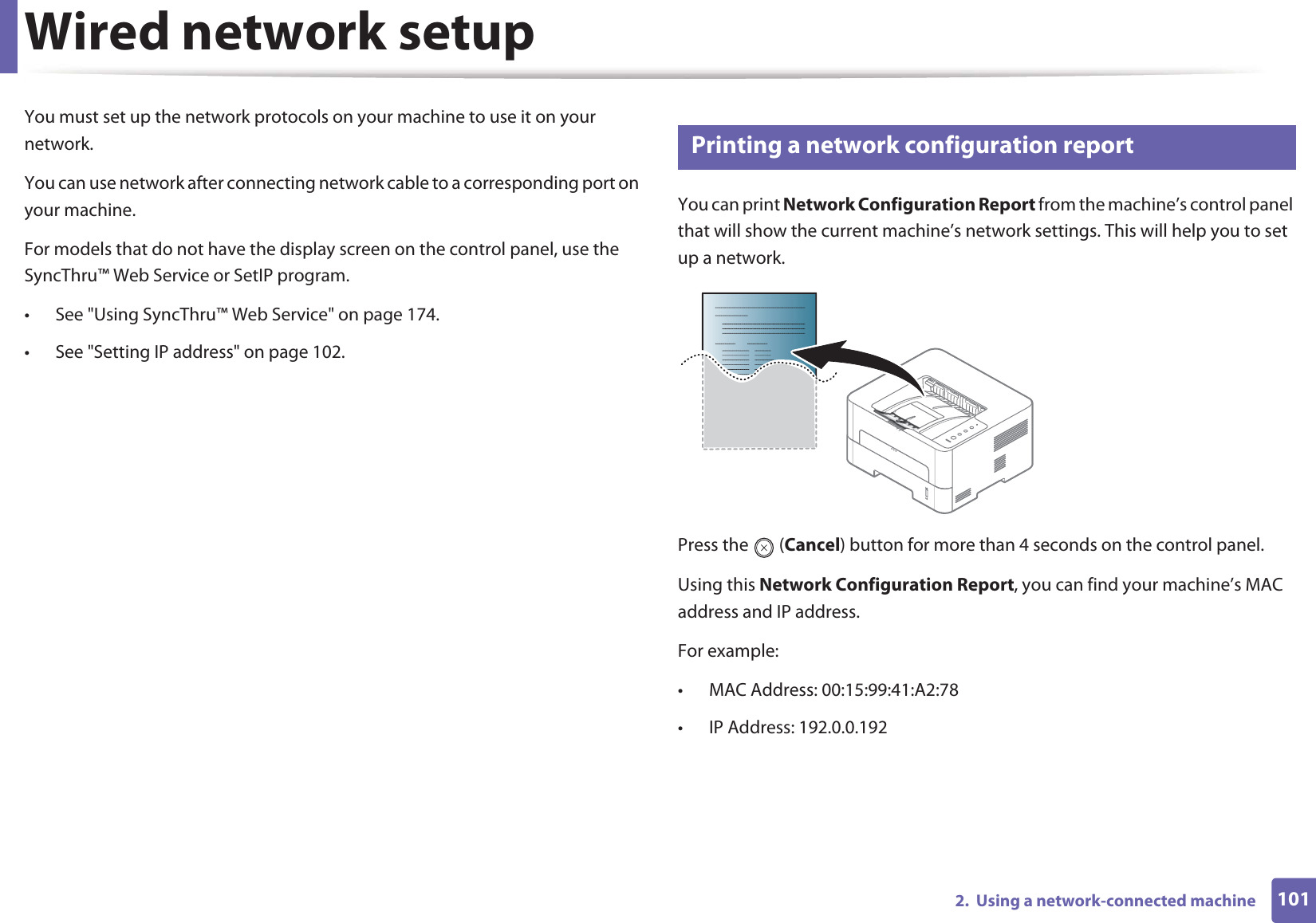 1012.  Using a network-connected machineWired network setupYou must set up the network protocols on your machine to use it on your network.You can use network after connecting network cable to a corresponding port on your machine. For models that do not have the display screen on the control panel, use the SyncThru™ Web Service or SetIP program.• See &quot;Using SyncThru™ Web Service&quot; on page 174.• See &quot;Setting IP address&quot; on page 102.4 Printing a network configuration reportYou can print Network Configuration Report from the machine’s control panel that will show the current machine’s network settings. This will help you to set up a network.Press the   (Cancel) button for more than 4 seconds on the control panel.Using this Network Configuration Report, you can find your machine’s MAC address and IP address.For example:• MAC Address: 00:15:99:41:A2:78• IP Address: 192.0.0.192