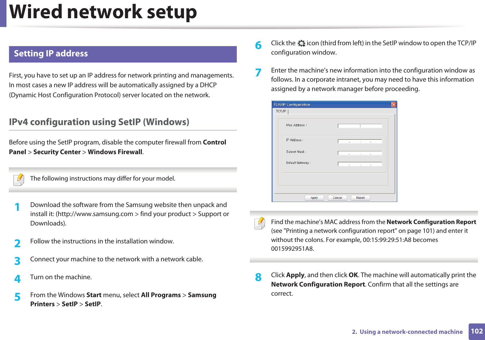 Wired network setup1022.  Using a network-connected machine5 Setting IP addressFirst, you have to set up an IP address for network printing and managements. In most cases a new IP address will be automatically assigned by a DHCP (Dynamic Host Configuration Protocol) server located on the network.IPv4 configuration using SetIP (Windows)Before using the SetIP program, disable the computer firewall from Control Panel &gt; Security Center &gt; Windows Firewall. The following instructions may differ for your model.  1Download the software from the Samsung website then unpack and install it: (http://www.samsung.com &gt; find your product &gt; Support or Downloads).2  Follow the instructions in the installation window.3  Connect your machine to the network with a network cable.4  Turn on the machine.5  From the Windows Start menu, select All Programs &gt; Samsung Printers &gt; SetIP &gt; SetIP.6  Click the   icon (third from left) in the SetIP window to open the TCP/IP configuration window.7  Enter the machine’s new information into the configuration window as follows. In a corporate intranet, you may need to have this information assigned by a network manager before proceeding. Find the machine’s MAC address from the Network Configuration Report (see &quot;Printing a network configuration report&quot; on page 101) and enter it without the colons. For example, 00:15:99:29:51:A8 becomes 0015992951A8. 8  Click Apply, and then click OK. The machine will automatically print the Network Configuration Report. Confirm that all the settings are correct.