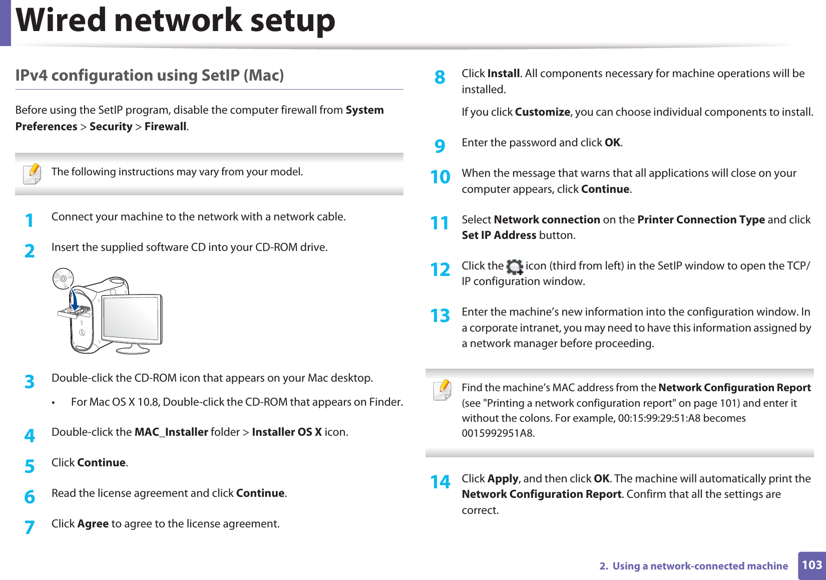 Wired network setup1032.  Using a network-connected machineIPv4 configuration using SetIP (Mac)Before using the SetIP program, disable the computer firewall from System Preferences &gt; Security &gt; Firewall. The following instructions may vary from your model. 1Connect your machine to the network with a network cable.2  Insert the supplied software CD into your CD-ROM drive.3  Double-click the CD-ROM icon that appears on your Mac desktop.• For Mac OS X 10.8, Double-click the CD-ROM that appears on Finder.4  Double-click the MAC_Installer folder &gt; Installer OS X icon.5  Click Continue.6  Read the license agreement and click Continue.7  Click Agree to agree to the license agreement.8  Click Install. All components necessary for machine operations will be installed.If you click Customize, you can choose individual components to install.9  Enter the password and click OK.10  When the message that warns that all applications will close on your computer appears, click Continue.11  Select Network connection on the Printer Connection Type and click Set IP Address button.12  Click the   icon (third from left) in the SetIP window to open the TCP/IP configuration window.13  Enter the machine’s new information into the configuration window. In a corporate intranet, you may need to have this information assigned by a network manager before proceeding. Find the machine’s MAC address from the Network Configuration Report (see &quot;Printing a network configuration report&quot; on page 101) and enter it without the colons. For example, 00:15:99:29:51:A8 becomes 0015992951A8. 14  Click Apply, and then click OK. The machine will automatically print the Network Configuration Report. Confirm that all the settings are correct.