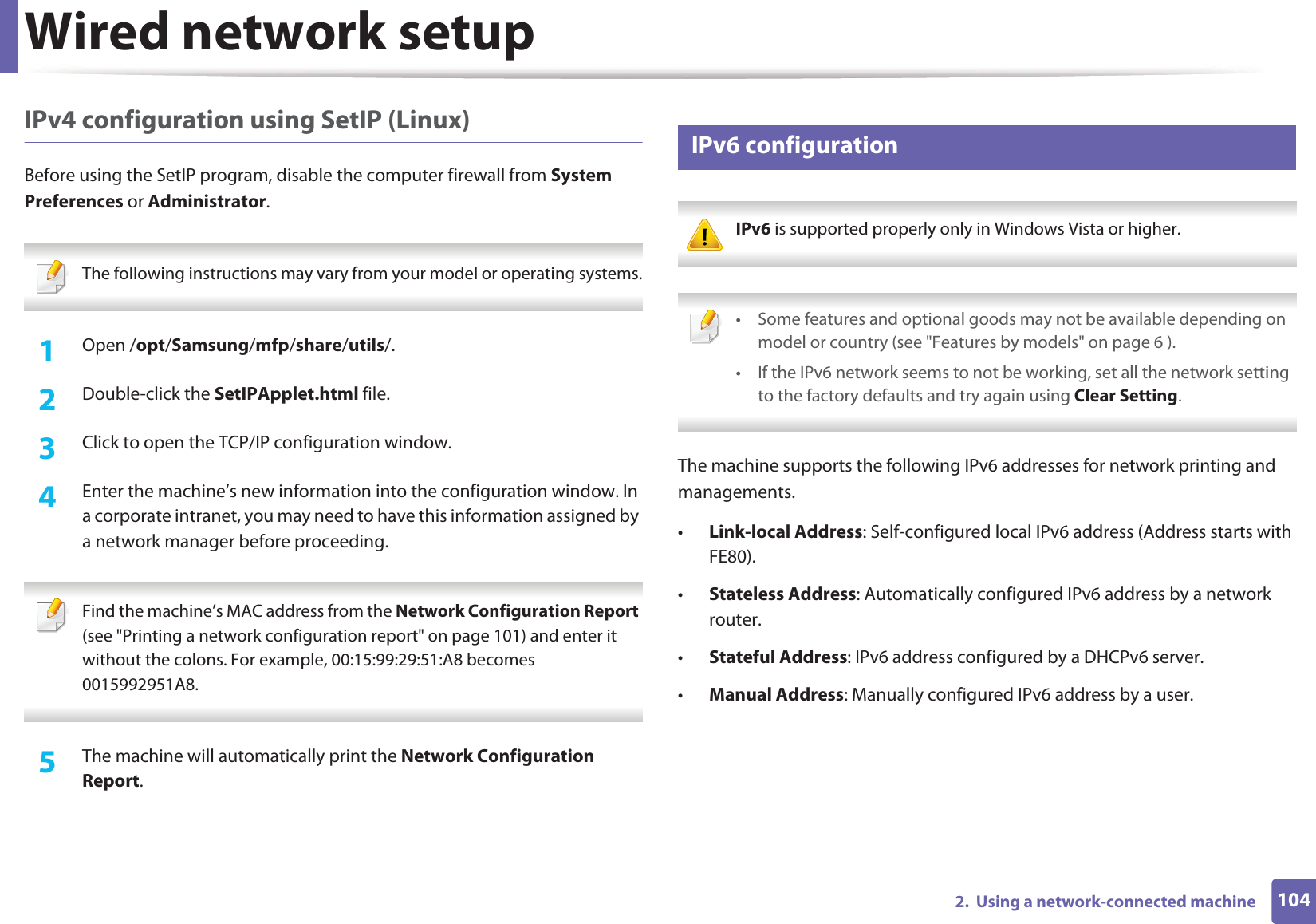 Wired network setup1042.  Using a network-connected machineIPv4 configuration using SetIP (Linux)Before using the SetIP program, disable the computer firewall from System Preferences or Administrator. The following instructions may vary from your model or operating systems. 1Open /opt/Samsung/mfp/share/utils/.2  Double-click the SetIPApplet.html file. 3  Click to open the TCP/IP configuration window. 4  Enter the machine’s new information into the configuration window. In a corporate intranet, you may need to have this information assigned by a network manager before proceeding. Find the machine’s MAC address from the Network Configuration Report (see &quot;Printing a network configuration report&quot; on page 101) and enter it without the colons. For example, 00:15:99:29:51:A8 becomes 0015992951A8. 5  The machine will automatically print the Network Configuration Report. 6 IPv6 configuration IPv6 is supported properly only in Windows Vista or higher.  • Some features and optional goods may not be available depending on model or country (see &quot;Features by models&quot; on page 6 ).• If the IPv6 network seems to not be working, set all the network setting to the factory defaults and try again using Clear Setting. The machine supports the following IPv6 addresses for network printing and managements.•Link-local Address: Self-configured local IPv6 address (Address starts with FE80).•Stateless Address: Automatically configured IPv6 address by a network router.•Stateful Address: IPv6 address configured by a DHCPv6 server.•Manual Address: Manually configured IPv6 address by a user.