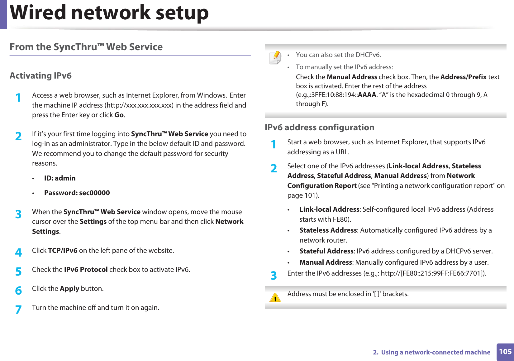 Wired network setup1052.  Using a network-connected machineFrom the SyncThru™ Web ServiceActivating IPv61Access a web browser, such as Internet Explorer, from Windows.GEnter the machine IP address (http://xxx.xxx.xxx.xxx) in the address field and press the Enter key or click Go.2  If it’s your first time logging into SyncThru™ Web Service you need to log-in as an administrator. Type in the below default ID and password. We recommend you to change the default password for security reasons.•ID: admin •Password: sec00000 3  When the SyncThru™ Web Service window opens, move the mouse cursor over the Settings of the top menu bar and then click Network Settings.4  Click TCP/IPv6 on the left pane of the website.5  Check the IPv6 Protocol check box to activate IPv6.6  Click the Apply button.7  Turn the machine off and turn it on again. • You can also set the DHCPv6.• To manually set the IPv6 address:Check the Manual Address check box. Then, the Address/Prefix text box is activated. Enter the rest of the address (e.g.,:3FFE:10:88:194::AAAA. “A” is the hexadecimal 0 through 9, A through F). IPv6 address configuration1Start a web browser, such as Internet Explorer, that supports IPv6 addressing as a URL.2  Select one of the IPv6 addresses (Link-local Address, Stateless Address, Stateful Address, Manual Address) from Network Configuration Report (see &quot;Printing a network configuration report&quot; on page 101).•Link-local Address: Self-configured local IPv6 address (Address starts with FE80).•Stateless Address: Automatically configured IPv6 address by a network router.•Stateful Address: IPv6 address configured by a DHCPv6 server.•Manual Address: Manually configured IPv6 address by a user.3  Enter the IPv6 addresses (e.g.,: http://[FE80::215:99FF:FE66:7701]). Address must be enclosed in &apos;[ ]&apos; brackets. 