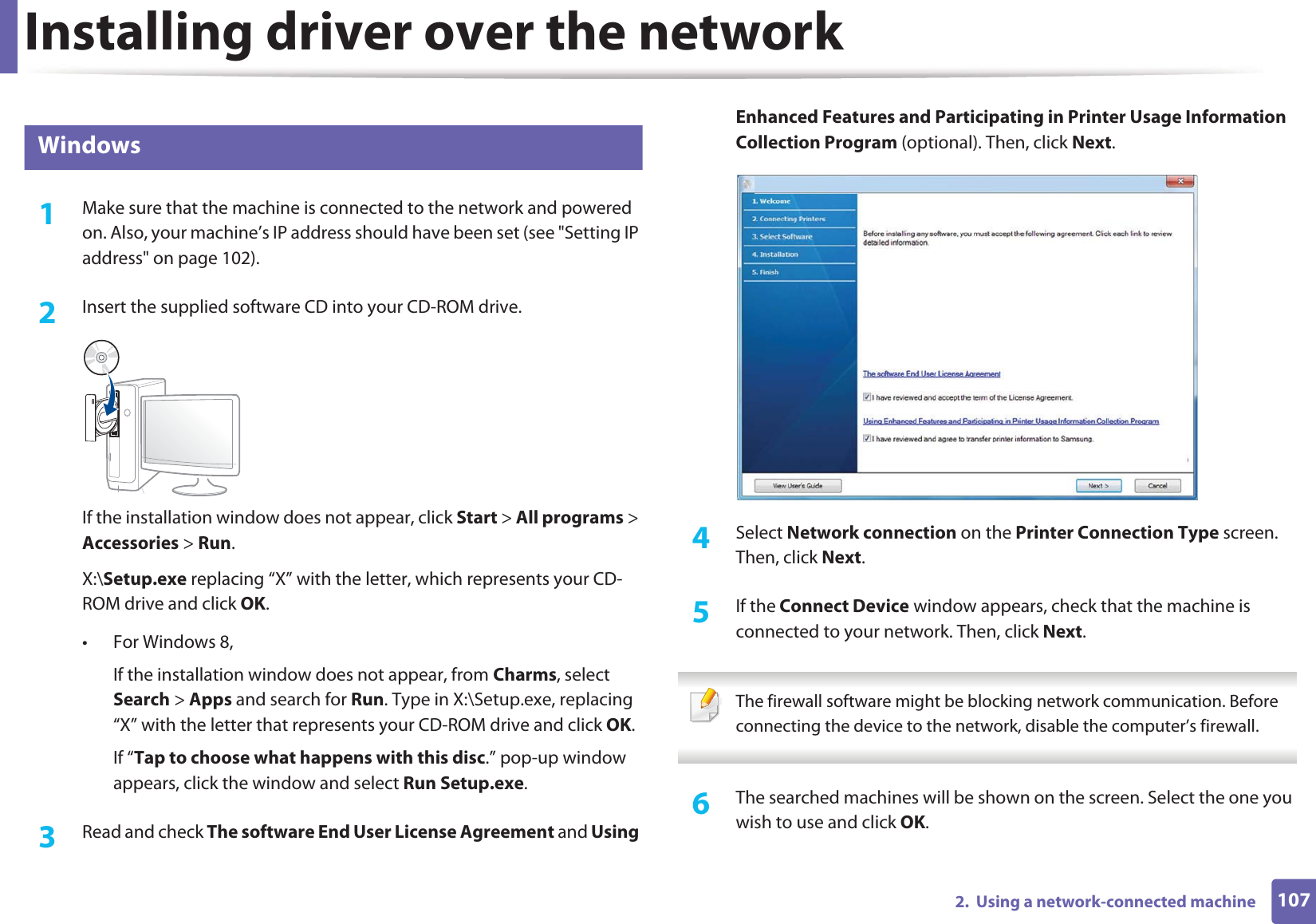 Installing driver over the network1072.  Using a network-connected machine7 Windows1Make sure that the machine is connected to the network and powered on. Also, your machine’s IP address should have been set (see &quot;Setting IP address&quot; on page 102).2  Insert the supplied software CD into your CD-ROM drive.If the installation window does not appear, click Start &gt; All programs &gt; Accessories &gt; Run.X:\Setup.exe replacing “X” with the letter, which represents your CD-ROM drive and click OK.• For Windows 8,If the installation window does not appear, from Charms, select Search &gt; Apps and search for Run. Type in X:\Setup.exe, replacing “X” with the letter that represents your CD-ROM drive and click OK.If “Tap to choose what happens with this disc.” pop-up window appears, click the window and select Run Setup.exe.3  Read and check The software End User License Agreement and Using Enhanced Features and Participating in Printer Usage Information Collection Program (optional). Then, click Next.4  Select Network connection on the Printer Connection Type screen.GThen, click Next.5  If the Connect Device window appears, check that the machine is connected to your network. Then, click Next. The firewall software might be blocking network communication. Before connecting the device to the network, disable the computer’s firewall. 6  The searched machines will be shown on the screen. Select the one you wish to use and click OK.