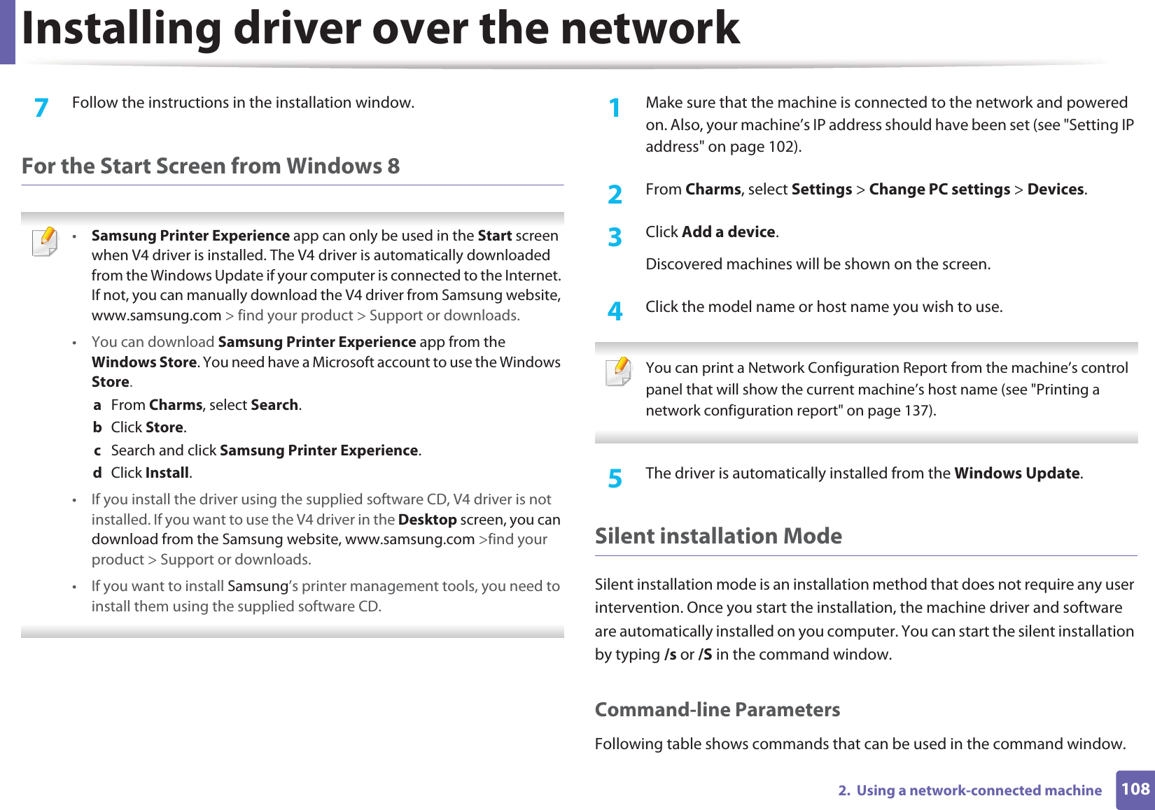 Installing driver over the network1082.  Using a network-connected machine7  Follow the instructions in the installation window.For the Start Screen from Windows 8 •Samsung Printer Experience app can only be used in the Start screen when V4 driver is installed. The V4 driver is automatically downloaded from the Windows Update if your computer is connected to the Internet. If not, you can manually download the V4 driver from Samsung website, www.samsung.com &gt; find your product &gt; Support or downloads. • You can download Samsung Printer Experience app from the Windows Store. You need have a Microsoft account to use the Windows Store.a  From Charms, select Search. b  Click Store.c  Search and click Samsung Printer Experience.d  Click Install.• If you install the driver using the supplied software CD, V4 driver is not installed. If you want to use the V4 driver in the Desktop screen, you can download from the Samsung website, www.samsung.com &gt;find your product &gt; Support or downloads.• If you want to install Samsung’s printer management tools, you need to install them using the supplied software CD. 1Make sure that the machine is connected to the network and powered on. Also, your machine’s IP address should have been set (see &quot;Setting IP address&quot; on page 102). 2  From Charms, select Settings &gt; Change PC settings &gt; Devices.3  Click Add a device. Discovered machines will be shown on the screen. 4  Click the model name or host name you wish to use.  You can print a Network Configuration Report from the machine’s control panel that will show the current machine’s host name (see &quot;Printing a network configuration report&quot; on page 137). 5  The driver is automatically installed from the Windows Update. Silent installation ModeSilent installation mode is an installation method that does not require any user intervention. Once you start the installation, the machine driver and software are automatically installed on you computer. You can start the silent installation by typing /s or /S in the command window.Command-line ParametersFollowing table shows commands that can be used in the command window.