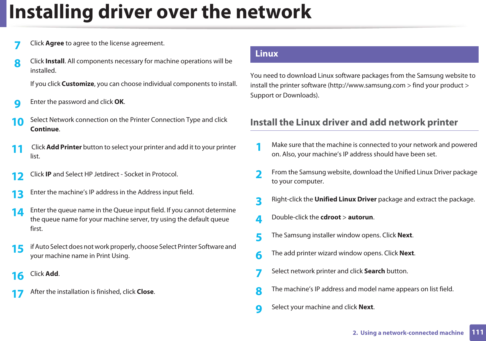 Installing driver over the network1112.  Using a network-connected machine7  Click Agree to agree to the license agreement.8  Click Install. All components necessary for machine operations will be installed.If you click Customize, you can choose individual components to install.9  Enter the password and click OK.10  Select Network connection on the Printer Connection Type and click Continue.11   Click Add Printer button to select your printer and add it to your printer list.12  Click IP and Select HP Jetdirect - Socket in Protocol.13  Enter the machine’s IP address in the Address input field.14  Enter the queue name in the Queue input field. If you cannot determine the queue name for your machine server, try using the default queue first.15  if Auto Select does not work properly, choose Select Printer Software and your machine name in Print Using.16  Click Add.17  After the installation is finished, click Close.9 LinuxYou need to download Linux software packages from the Samsung website to install the printer software (http://www.samsung.com &gt; find your product &gt; Support or Downloads).Install the Linux driver and add network printer1Make sure that the machine is connected to your network and powered on. Also, your machine’s IP address should have been set. 2  From the Samsung website, download the Unified Linux Driver package to your computer.3  Right-click the Unified Linux Driver package and extract the package. 4  Double-click the cdroot &gt; autorun.5  The Samsung installer window opens. Click Next.6  The add printer wizard window opens. Click Next.7  Select network printer and click Search button.8  The machine’s IP address and model name appears on list field.9  Select your machine and click Next.