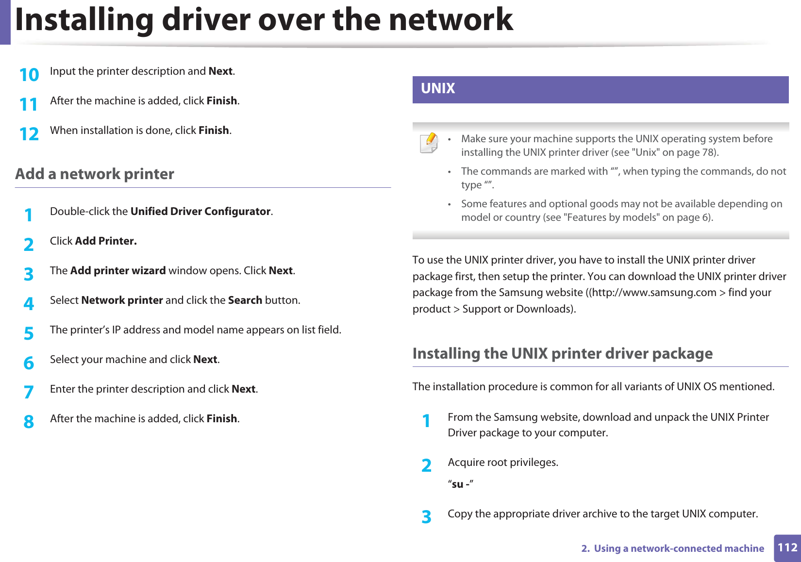 Installing driver over the network1122.  Using a network-connected machine10  Input the printer description and Next.11  After the machine is added, click Finish.12  When installation is done, click Finish.Add a network printer1Double-click the Unified Driver Configurator.2  Click Add Printer.3  The Add printer wizard window opens. Click Next.4  Select Network printer and click the Search button.5  The printer’s IP address and model name appears on list field.6  Select your machine and click Next.7  Enter the printer description and click Next.8  After the machine is added, click Finish.10 UNIX • Make sure your machine supports the UNIX operating system before installing the UNIX printer driver (see &quot;Unix&quot; on page 78).• The commands are marked with “”, when typing the commands, do not type “”.• Some features and optional goods may not be available depending on model or country (see &quot;Features by models&quot; on page 6). To use the UNIX printer driver, you have to install the UNIX printer driver package first, then setup the printer. You can download the UNIX printer driver package from the Samsung website ((http://www.samsung.com &gt; find your product &gt; Support or Downloads).Installing the UNIX printer driver packageThe installation procedure is common for all variants of UNIX OS mentioned.1From the Samsung website, download and unpack the UNIX Printer Driver package to your computer. 2  Acquire root privileges.“su -”3  Copy the appropriate driver archive to the target UNIX computer.