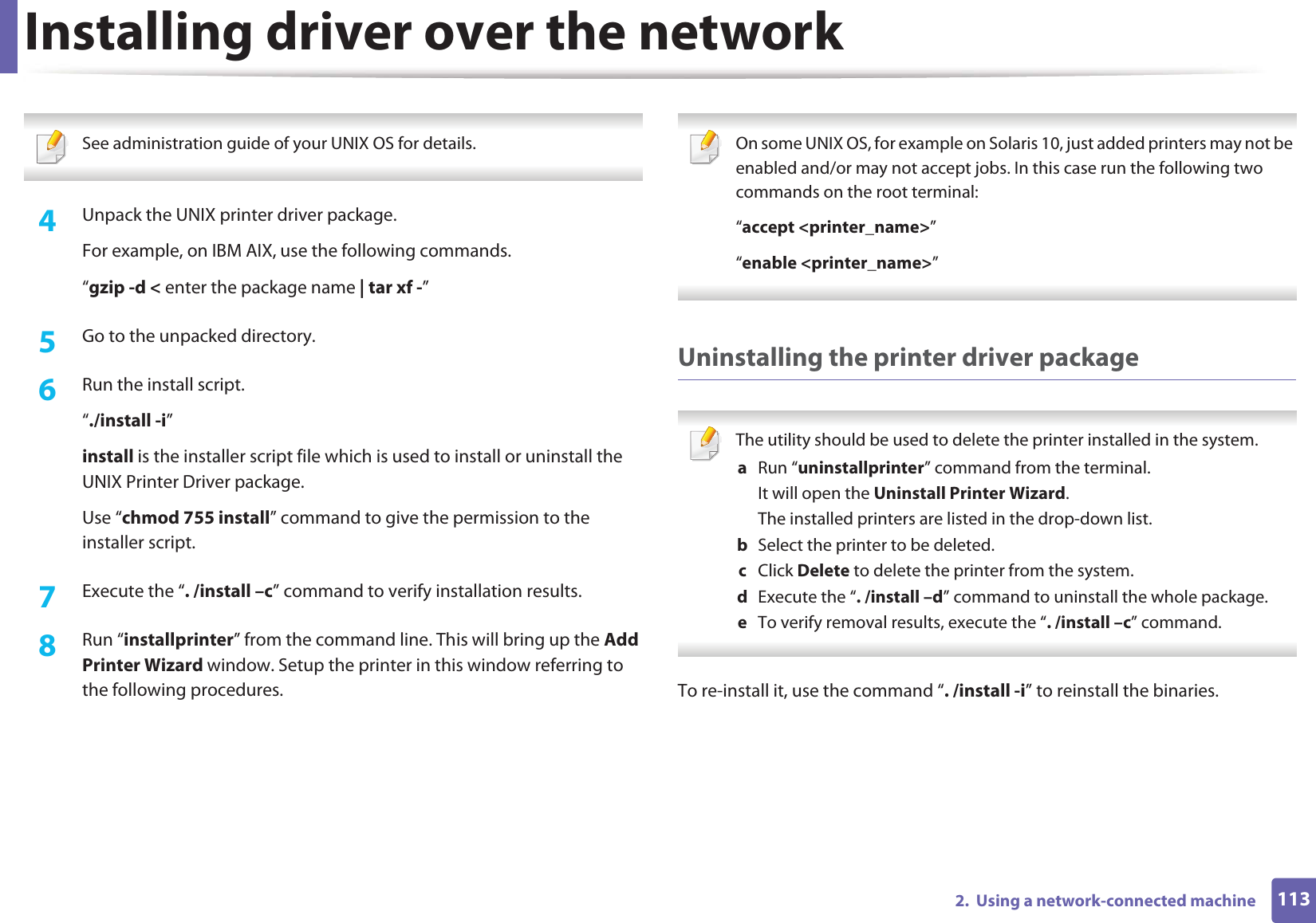 Installing driver over the network1132.  Using a network-connected machine See administration guide of your UNIX OS for details. 4  Unpack the UNIX printer driver package.For example, on IBM AIX, use the following commands.“gzip -d &lt; enter the package name | tar xf -”5  Go to the unpacked directory.6  Run the install script.“./install -i”install is the installer script file which is used to install or uninstall the UNIX Printer Driver package.Use “chmod 755 install” command to give the permission to the installer script.7  Execute the “. /install –c” command to verify installation results.8  Run “installprinter” from the command line. This will bring up the Add Printer Wizard window. Setup the printer in this window referring to the following procedures. On some UNIX OS, for example on Solaris 10, just added printers may not be enabled and/or may not accept jobs. In this case run the following two commands on the root terminal:“accept &lt;printer_name&gt;”“enable &lt;printer_name&gt;” Uninstalling the printer driver package The utility should be used to delete the printer installed in the system.a  Run “uninstallprinter” command from the terminal.It will open the Uninstall Printer Wizard.The installed printers are listed in the drop-down list.b  Select the printer to be deleted.c  Click Delete to delete the printer from the system.d  Execute the “. /install –d” command to uninstall the whole package.e  To verify removal results, execute the “. /install –c” command. To re-install it, use the command “. /install -i” to reinstall the binaries.