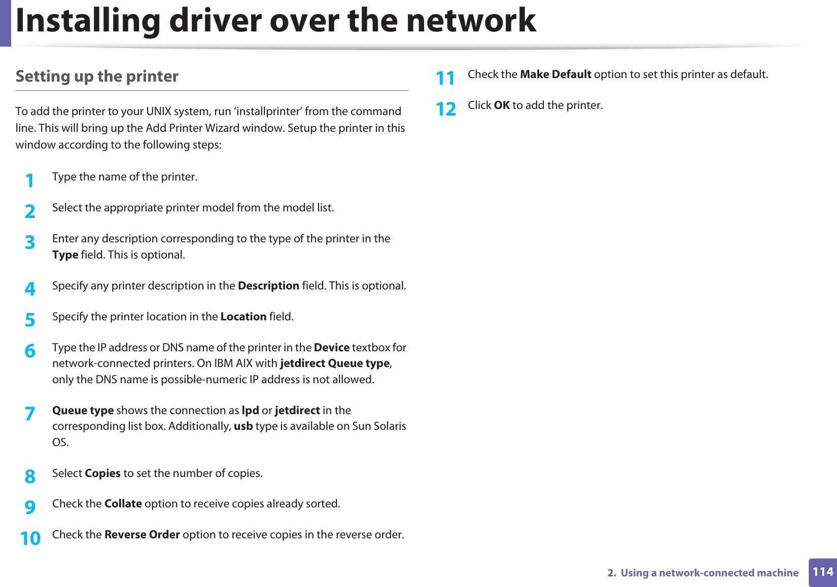 Installing driver over the network1142.  Using a network-connected machineSetting up the printerTo add the printer to your UNIX system, run ‘installprinter’ from the command line. This will bring up the Add Printer Wizard window. Setup the printer in this window according to the following steps:1Type the name of the printer.2  Select the appropriate printer model from the model list.3  Enter any description corresponding to the type of the printer in the Type field. This is optional.4  Specify any printer description in the Description field. This is optional.5  Specify the printer location in the Location field.6  Type the IP address or DNS name of the printer in the Device textbox for network-connected printers. On IBM AIX with jetdirect Queue type, only the DNS name is possible-numeric IP address is not allowed.7  Queue type shows the connection as lpd or jetdirect in the corresponding list box. Additionally, usb type is available on Sun Solaris OS.8  Select Copies to set the number of copies.9  Check the Collate option to receive copies already sorted.10  Check the Reverse Order option to receive copies in the reverse order.11  Check the Make Default option to set this printer as default.12  Click OK to add the printer.