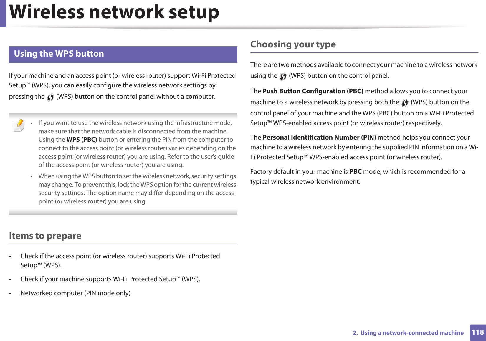 Wireless network setup1182.  Using a network-connected machine13 Using the WPS button If your machine and an access point (or wireless router) support Wi-Fi Protected Setup™ (WPS), you can easily configure the wireless network settings by pressing the   (WPS) button on the control panel without a computer. • If you want to use the wireless network using the infrastructure mode, make sure that the network cable is disconnected from the machine. Using the WPS (PBC) button or entering the PIN from the computer to connect to the access point (or wireless router) varies depending on the access point (or wireless router) you are using. Refer to the user&apos;s guide of the access point (or wireless router) you are using.• When using the WPS button to set the wireless network, security settings may change. To prevent this, lock the WPS option for the current wireless security settings. The option name may differ depending on the access point (or wireless router) you are using. Items to prepare• Check if the access point (or wireless router) supports Wi-Fi Protected Setup™ (WPS).• Check if your machine supports Wi-Fi Protected Setup™ (WPS).• Networked computer (PIN mode only)Choosing your typeThere are two methods available to connect your machine to a wireless network using the   (WPS) button on the control panel.The Push Button Configuration (PBC) method allows you to connect your machine to a wireless network by pressing both the   (WPS) button on the control panel of your machine and the WPS (PBC) button on a Wi-Fi Protected Setup™ WPS-enabled access point (or wireless router) respectively.The Personal Identification Number (PIN) method helps you connect your machine to a wireless network by entering the supplied PIN information on a Wi-Fi Protected Setup™ WPS-enabled access point (or wireless router).Factory default in your machine is PBC mode, which is recommended for a typical wireless network environment.