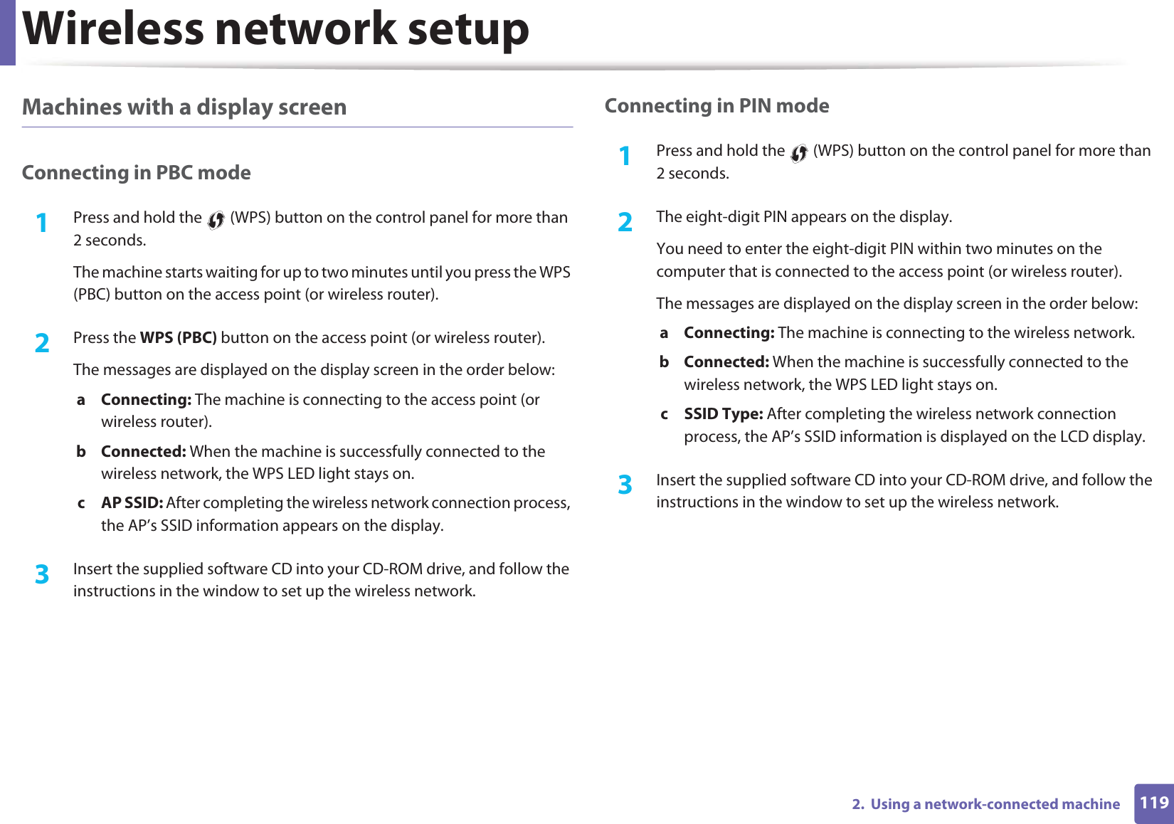 Wireless network setup1192.  Using a network-connected machineMachines with a display screenConnecting in PBC mode1Press and hold the   (WPS) button on the control panel for more than 2 seconds.The machine starts waiting for up to two minutes until you press the WPS (PBC) button on the access point (or wireless router).2  Press the WPS (PBC) button on the access point (or wireless router).The messages are displayed on the display screen in the order below:a Connecting: The machine is connecting to the access point (or wireless router).b Connected: When the machine is successfully connected to the wireless network, the WPS LED light stays on.c AP SSID: After completing the wireless network connection process, the AP’s SSID information appears on the display.3  Insert the supplied software CD into your CD-ROM drive, and follow the instructions in the window to set up the wireless network.Connecting in PIN mode1Press and hold the   (WPS) button on the control panel for more than 2 seconds.2  The eight-digit PIN appears on the display. You need to enter the eight-digit PIN within two minutes on the computer that is connected to the access point (or wireless router).The messages are displayed on the display screen in the order below:a Connecting: The machine is connecting to the wireless network.b Connected: When the machine is successfully connected to the wireless network, the WPS LED light stays on.c SSID Type: After completing the wireless network connection process, the AP’s SSID information is displayed on the LCD display.3  Insert the supplied software CD into your CD-ROM drive, and follow the instructions in the window to set up the wireless network.