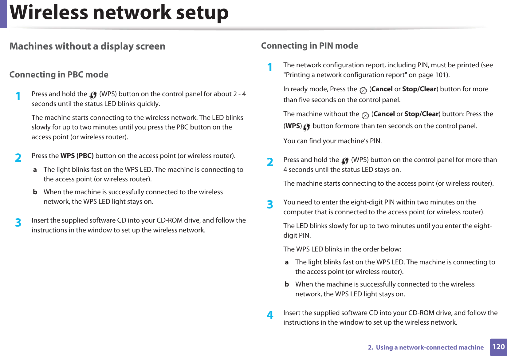 Wireless network setup1202.  Using a network-connected machineMachines without a display screenConnecting in PBC mode1Press and hold the   (WPS) button on the control panel for about 2 - 4 seconds until the status LED blinks quickly.The machine starts connecting to the wireless network. The LED blinks slowly for up to two minutes until you press the PBC button on the access point (or wireless router).2  Press the WPS (PBC) button on the access point (or wireless router).a  The light blinks fast on the WPS LED. The machine is connecting to the access point (or wireless router). b  When the machine is successfully connected to the wireless network, the WPS LED light stays on.3  Insert the supplied software CD into your CD-ROM drive, and follow the instructions in the window to set up the wireless network.Connecting in PIN mode1The network configuration report, including PIN, must be printed (see &quot;Printing a network configuration report&quot; on page 101).In ready mode, Press the   (Cancel or Stop/Clear) button for more than five seconds on the control panel. The machine without the   (Cancel or Stop/Clear) button: Press the (WPS)  button formore than ten seconds on the control panel. You can find your machine’s PIN.2  Press and hold the   (WPS) button on the control panel for more than 4 seconds until the status LED stays on.The machine starts connecting to the access point (or wireless router).3  You need to enter the eight-digit PIN within two minutes on the computer that is connected to the access point (or wireless router).The LED blinks slowly for up to two minutes until you enter the eight-digit PIN.The WPS LED blinks in the order below:a  The light blinks fast on the WPS LED. The machine is connecting to the access point (or wireless router).b  When the machine is successfully connected to the wireless network, the WPS LED light stays on.4  Insert the supplied software CD into your CD-ROM drive, and follow the instructions in the window to set up the wireless network.