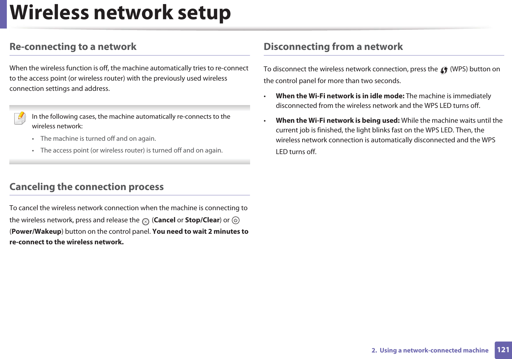 Wireless network setup1212.  Using a network-connected machineRe-connecting to a networkWhen the wireless function is off, the machine automatically tries to re-connect to the access point (or wireless router) with the previously used wireless connection settings and address. In the following cases, the machine automatically re-connects to the wireless network:• The machine is turned off and on again.• The access point (or wireless router) is turned off and on again. Canceling the connection processTo cancel the wireless network connection when the machine is connecting to the wireless network, press and release the   (Cancel or Stop/Clear) or   (Power/Wakeup) button on the control panel. You need to wait 2 minutes to re-connect to the wireless network.Disconnecting from a networkTo disconnect the wireless network connection, press the   (WPS) button on the control panel for more than two seconds.•When the Wi-Fi network is in idle mode: The machine is immediately disconnected from the wireless network and the WPS LED turns off.•When the Wi-Fi network is being used: While the machine waits until the current job is finished, the light blinks fast on the WPS LED. Then, the wireless network connection is automatically disconnected and the WPS LED turns off.