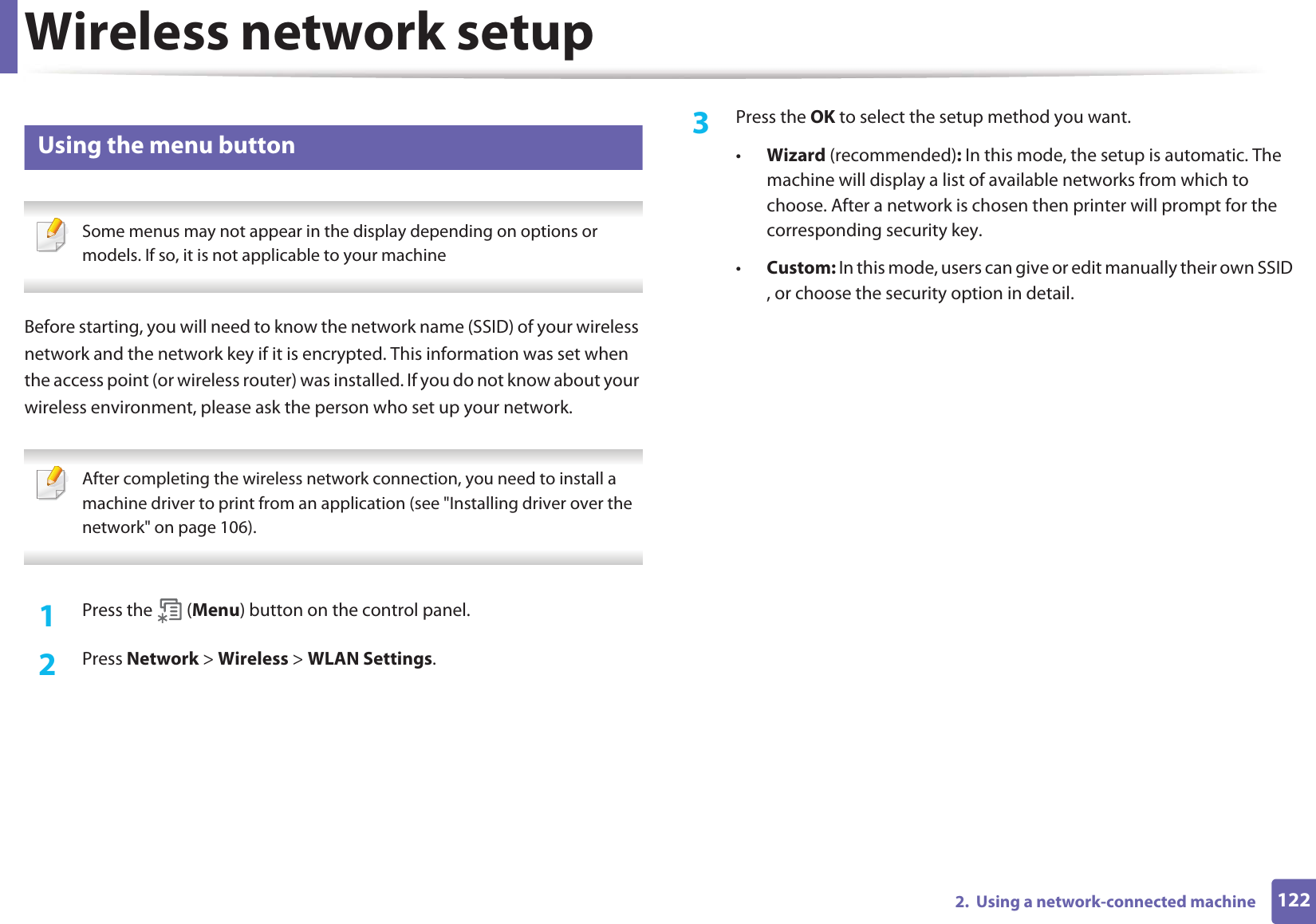 Wireless network setup1222.  Using a network-connected machine14 Using the menu button Some menus may not appear in the display depending on options or models. If so, it is not applicable to your machine Before starting, you will need to know the network name (SSID) of your wireless network and the network key if it is encrypted. This information was set when the access point (or wireless router) was installed. If you do not know about your wireless environment, please ask the person who set up your network. After completing the wireless network connection, you need to install a machine driver to print from an application (see &quot;Installing driver over the network&quot; on page 106). 1Press the   (Menu) button on the control panel.2  Press Network &gt; Wireless &gt; WLAN Settings.3  Press the OK to select the setup method you want.•Wizard (recommended): In this mode, the setup is automatic. The machine will display a list of available networks from which to choose. After a network is chosen then printer will prompt for the corresponding security key.•Custom: In this mode, users can give or edit manually their own SSID , or choose the security option in detail. 