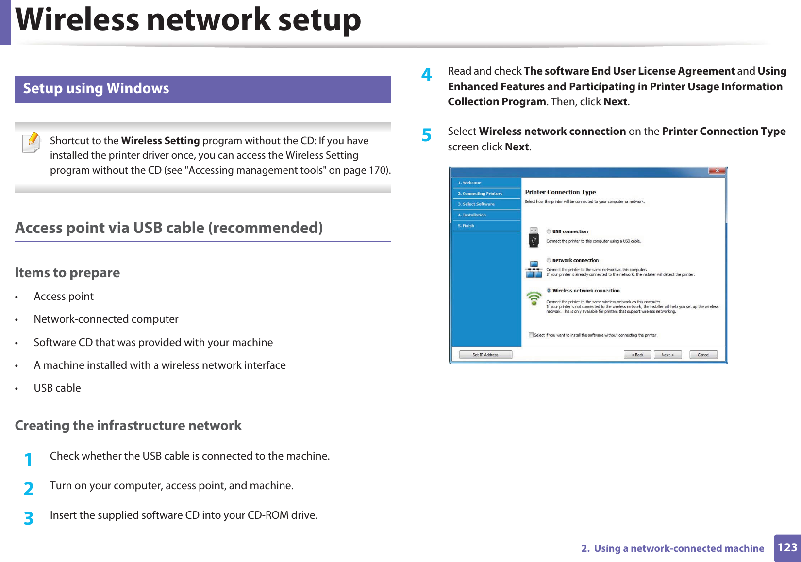 Wireless network setup1232.  Using a network-connected machine15 Setup using Windows Shortcut to the Wireless Setting program without the CD: If you have installed the printer driver once, you can access the Wireless Setting program without the CD (see &quot;Accessing management tools&quot; on page 170). Access point via USB cable (recommended)Items to prepare• Access point• Network-connected computer• Software CD that was provided with your machine• A machine installed with a wireless network interface• USB cableCreating the infrastructure network1Check whether the USB cable is connected to the machine.2  Turn on your computer, access point, and machine.3  Insert the supplied software CD into your CD-ROM drive.4  Read and check The software End User License Agreement and Using Enhanced Features and Participating in Printer Usage Information Collection Program. Then, click Next.5  Select Wireless network connection on the Printer Connection Type screen click Next.