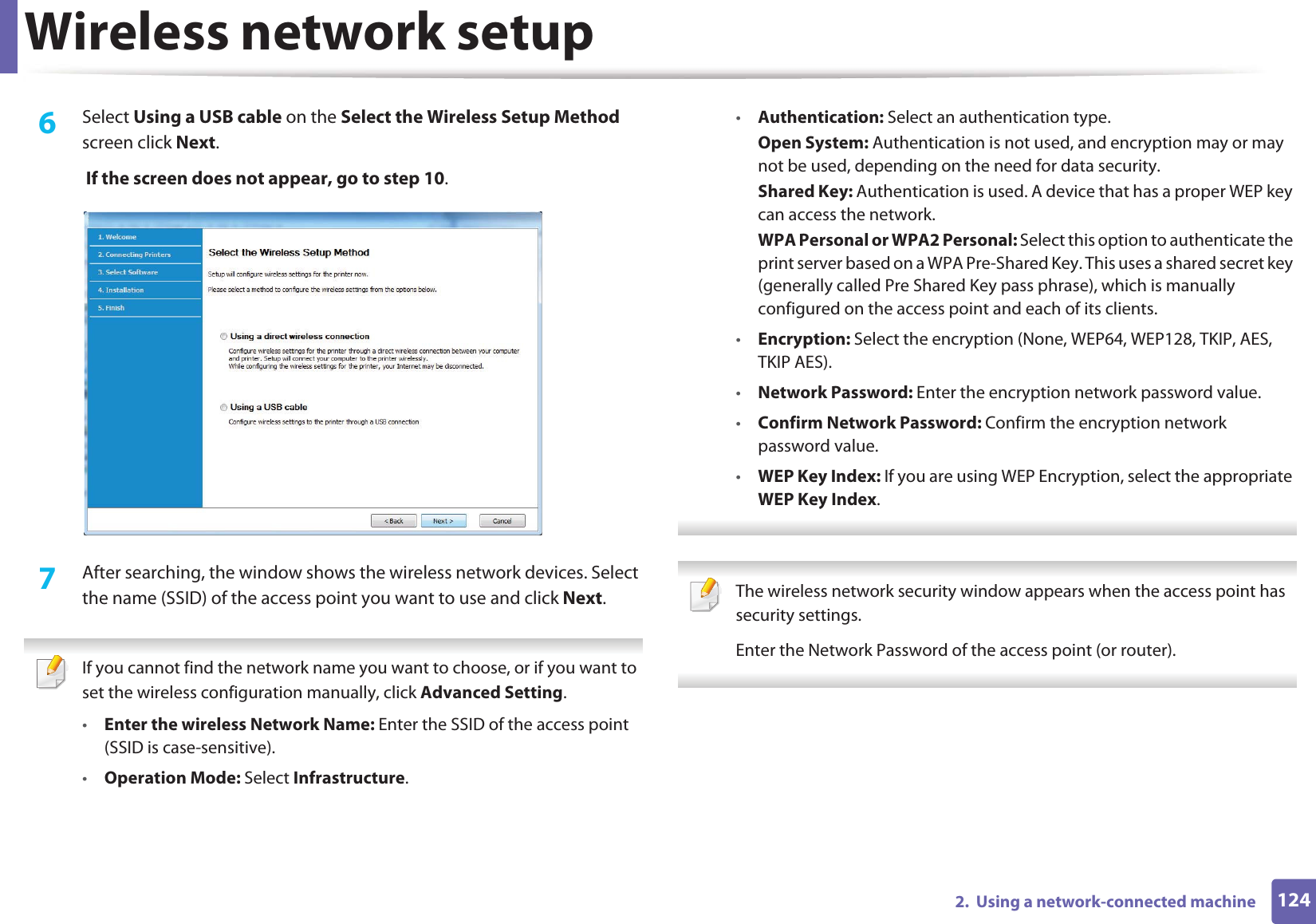 Wireless network setup1242.  Using a network-connected machine6  Select Using a USB cable on the Select the Wireless Setup Method screen click Next. If the screen does not appear, go to step 10.7  After searching, the window shows the wireless network devices. Select the name (SSID) of the access point you want to use and click Next. If you cannot find the network name you want to choose, or if you want to set the wireless configuration manually, click Advanced Setting.•Enter the wireless Network Name: Enter the SSID of the access point (SSID is case-sensitive).•Operation Mode: Select Infrastructure.•Authentication: Select an authentication type.Open System: Authentication is not used, and encryption may or may not be used, depending on the need for data security.Shared Key: Authentication is used. A device that has a proper WEP key can access the network.WPA Personal or WPA2 Personal: Select this option to authenticate the print server based on a WPA Pre-Shared Key. This uses a shared secret key (generally called Pre Shared Key pass phrase), which is manually configured on the access point and each of its clients.•Encryption: Select the encryption (None, WEP64, WEP128, TKIP, AES, TKIP AES).•Network Password: Enter the encryption network password value.•Confirm Network Password: Confirm the encryption network password value.•WEP Key Index: If you are using WEP Encryption, select the appropriate WEP Key Index.  The wireless network security window appears when the access point has security settings.Enter the Network Password of the access point (or router). 