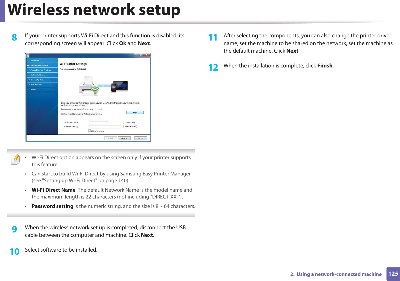 Wireless network setup1252.  Using a network-connected machine8  If your printer supports Wi-Fi Direct and this function is disabled, its corresponding screen will appear. Click Ok and Next.  • Wi-Fi Direct option appears on the screen only if your printer supports this feature.• Can start to build Wi-Fi Direct by using Samsung Easy Printer Manager (see &quot;Setting up Wi-Fi Direct&quot; on page 140).•Wi-Fi Direct Name: The default Network Name is the model name and the maximum length is 22 characters (not including &quot;DIRECT-XX-&quot;).•Password setting is the numeric string, and the size is 8 ~ 64 characters. 9  When the wireless network set up is completed, disconnect the USB cable between the computer and machine. Click Next.10  Select software to be installed.11  After selecting the components, you can also change the printer driver name, set the machine to be shared on the network, set the machine as the default machine. Click Next.12  When the installation is complete, click Finish.