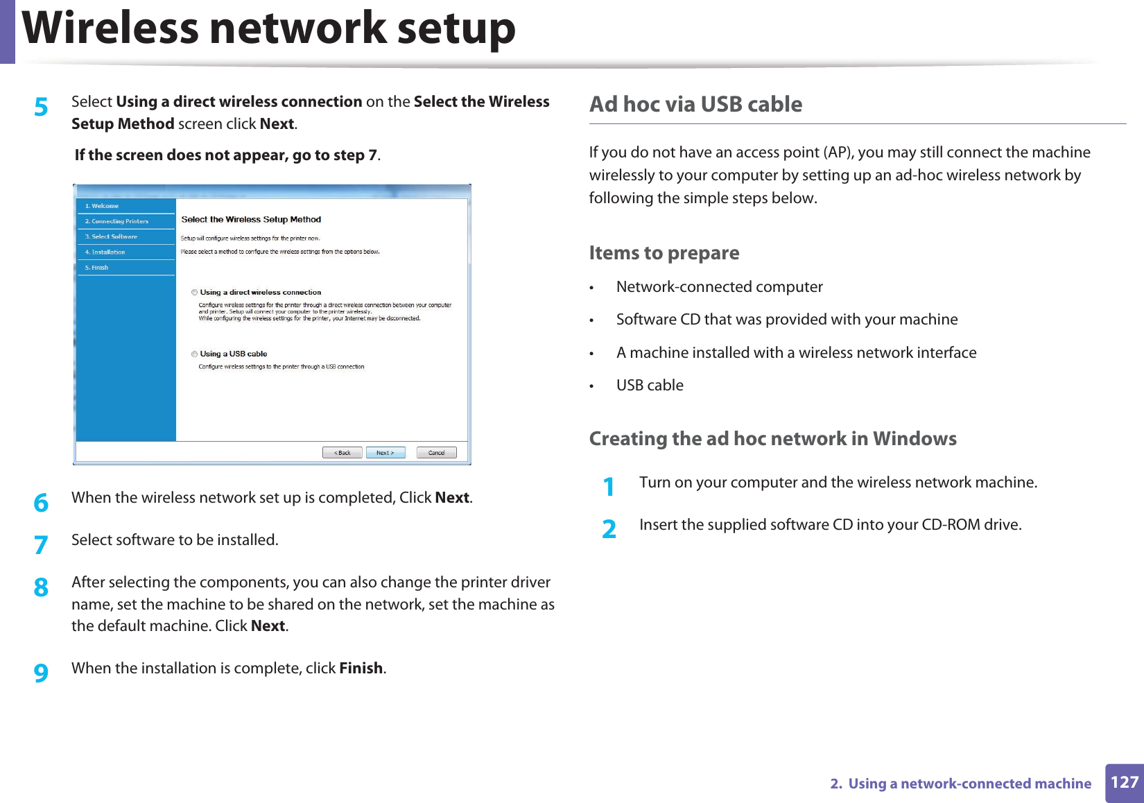 Wireless network setup1272.  Using a network-connected machine5  Select Using a direct wireless connection on the Select the Wireless Setup Method screen click Next. If the screen does not appear, go to step 7.6  When the wireless network set up is completed, Click Next.7  Select software to be installed.8  After selecting the components, you can also change the printer driver name, set the machine to be shared on the network, set the machine as the default machine. Click Next.9  When the installation is complete, click Finish.Ad hoc via USB cableIf you do not have an access point (AP), you may still connect the machine wirelessly to your computer by setting up an ad-hoc wireless network by following the simple steps below.Items to prepare• Network-connected computer• Software CD that was provided with your machine• A machine installed with a wireless network interface• USB cableCreating the ad hoc network in Windows1Turn on your computer and the wireless network machine.2  Insert the supplied software CD into your CD-ROM drive.