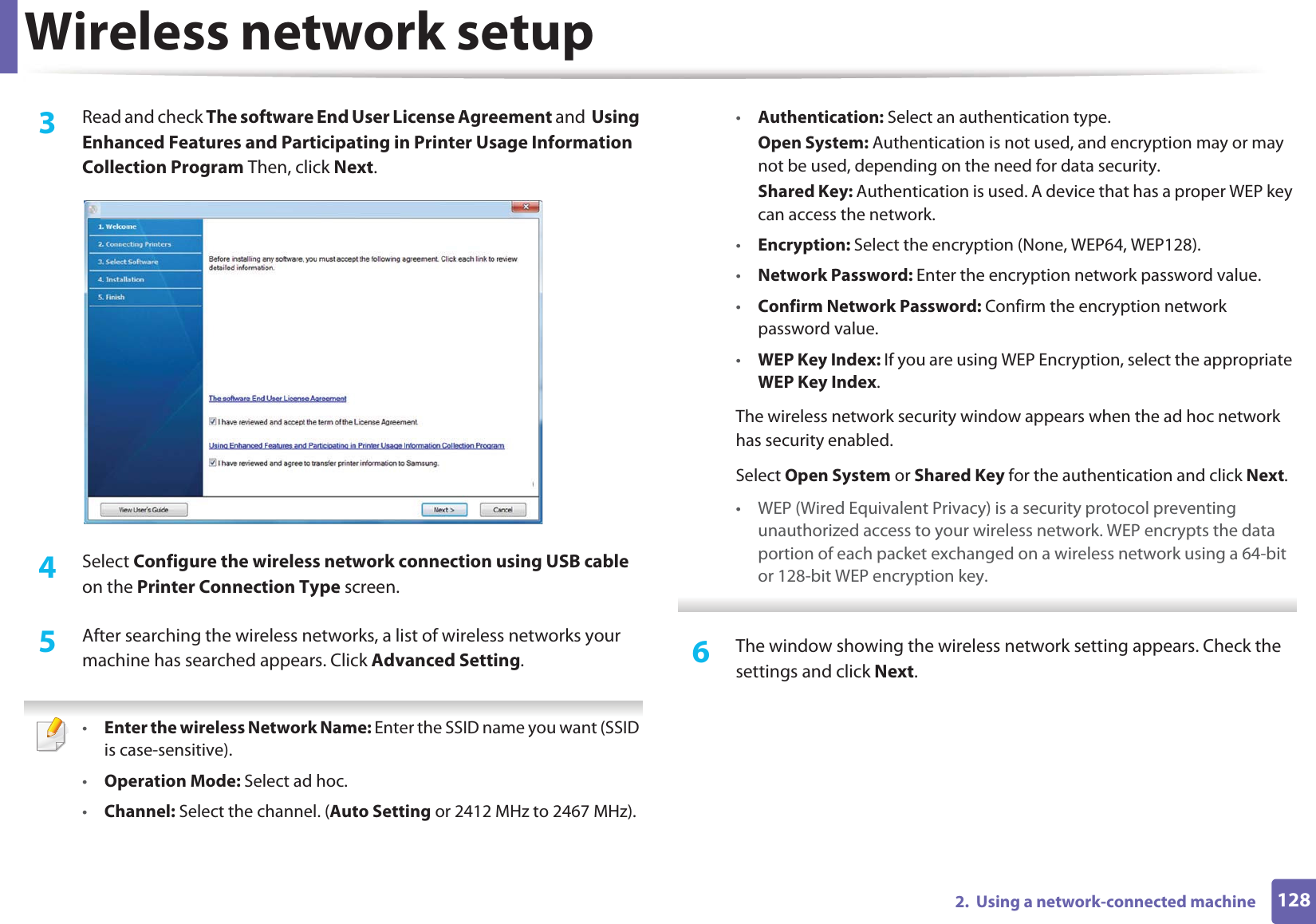 Wireless network setup1282.  Using a network-connected machine3  Read and check The software End User License Agreement and  Using Enhanced Features and Participating in Printer Usage Information Collection Program Then, click Next.4  Select Configure the wireless network connection using USB cable on the Printer Connection Type screen.5  After searching the wireless networks, a list of wireless networks your machine has searched appears. Click Advanced Setting. •Enter the wireless Network Name: Enter the SSID name you want (SSID is case-sensitive).•Operation Mode: Select ad hoc.•Channel: Select the channel. (Auto Setting or 2412 MHz to 2467 MHz).•Authentication: Select an authentication type.Open System: Authentication is not used, and encryption may or may not be used, depending on the need for data security.Shared Key: Authentication is used. A device that has a proper WEP key can access the network.•Encryption: Select the encryption (None, WEP64, WEP128).•Network Password: Enter the encryption network password value.•Confirm Network Password: Confirm the encryption network password value.•WEP Key Index: If you are using WEP Encryption, select the appropriate WEP Key Index.The wireless network security window appears when the ad hoc network has security enabled.Select Open System or Shared Key for the authentication and click Next.• WEP (Wired Equivalent Privacy) is a security protocol preventing unauthorized access to your wireless network. WEP encrypts the data portion of each packet exchanged on a wireless network using a 64-bit or 128-bit WEP encryption key. 6  The window showing the wireless network setting appears. Check the settings and click Next.