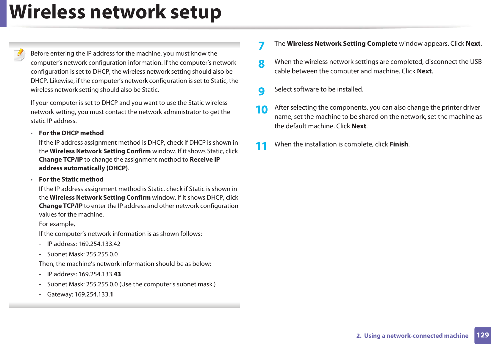 Wireless network setup1292.  Using a network-connected machine Before entering the IP address for the machine, you must know the computer’s network configuration information. If the computer’s network configuration is set to DHCP, the wireless network setting should also be DHCP. Likewise, if the computer’s network configuration is set to Static, the wireless network setting should also be Static.If your computer is set to DHCP and you want to use the Static wireless network setting, you must contact the network administrator to get the static IP address.•For the DHCP methodIf the IP address assignment method is DHCP, check if DHCP is shown in the Wireless Network Setting Confirm window. If it shows Static, click Change TCP/IP to change the assignment method to Receive IP address automatically (DHCP).•For the Static methodIf the IP address assignment method is Static, check if Static is shown in the Wireless Network Setting Confirm window. If it shows DHCP, click Change TCP/IP to enter the IP address and other network configuration values for the machine.For example,If the computer’s network information is as shown follows:- IP address: 169.254.133.42- Subnet Mask: 255.255.0.0Then, the machine’s network information should be as below:- IP address: 169.254.133.43- Subnet Mask: 255.255.0.0 (Use the computer’s subnet mask.)- Gateway: 169.254.133.1 7  The Wireless Network Setting Complete window appears. Click Next.8  When the wireless network settings are completed, disconnect the USB cable between the computer and machine. Click Next.9  Select software to be installed.10  After selecting the components, you can also change the printer driver name, set the machine to be shared on the network, set the machine as the default machine. Click Next.11  When the installation is complete, click Finish.