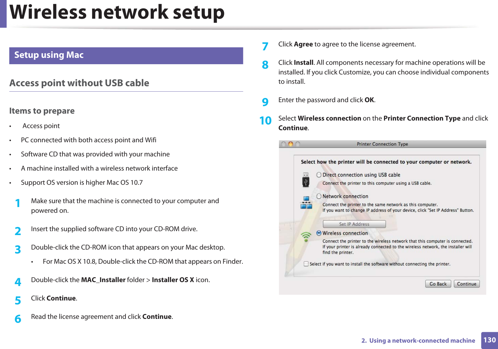 Wireless network setup1302.  Using a network-connected machine16 Setup using MacAccess point without USB cableItems to prepare•  Access point• PC connected with both access point and Wifi• Software CD that was provided with your machine• A machine installed with a wireless network interface• Support OS version is higher Mac OS 10.71Make sure that the machine is connected to your computer and powered on.2  Insert the supplied software CD into your CD-ROM drive.3  Double-click the CD-ROM icon that appears on your Mac desktop.• For Mac OS X 10.8, Double-click the CD-ROM that appears on Finder.4  Double-click the MAC_Installer folder &gt; Installer OS X icon.5  Click Continue.6  Read the license agreement and click Continue.7  Click Agree to agree to the license agreement.8  Click Install. All components necessary for machine operations will be installed. If you click Customize, you can choose individual components to install.9  Enter the password and click OK.10  Select Wireless connection on the Printer Connection Type and click Continue.