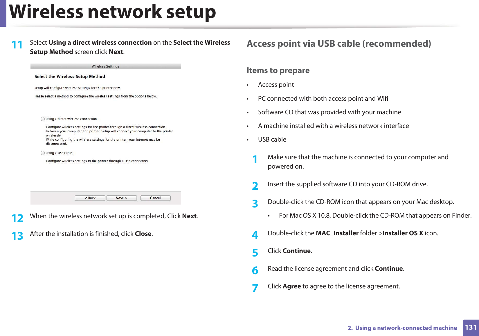 Wireless network setup1312.  Using a network-connected machine11  Select Using a direct wireless connection on the Select the Wireless Setup Method screen click Next.12  When the wireless network set up is completed, Click Next.13  After the installation is finished, click Close.Access point via USB cable (recommended)Items to prepare• Access point• PC connected with both access point and Wifi• Software CD that was provided with your machine• A machine installed with a wireless network interface• USB cable1Make sure that the machine is connected to your computer and powered on.2  Insert the supplied software CD into your CD-ROM drive.3  Double-click the CD-ROM icon that appears on your Mac desktop.• For Mac OS X 10.8, Double-click the CD-ROM that appears on Finder.4  Double-click the MAC_Installer folder &gt;Installer OS X icon.5  Click Continue.6  Read the license agreement and click Continue.7  Click Agree to agree to the license agreement.