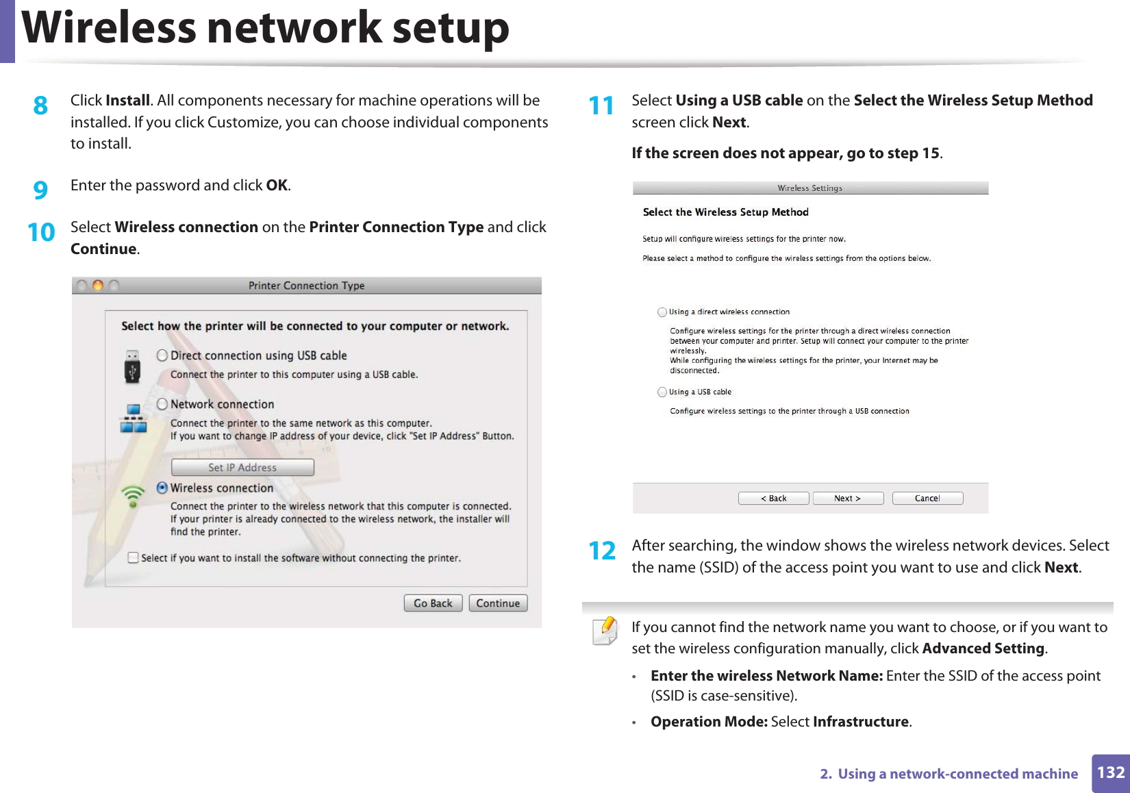 Wireless network setup1322.  Using a network-connected machine8  Click Install. All components necessary for machine operations will be installed. If you click Customize, you can choose individual components to install.9  Enter the password and click OK.10  Select Wireless connection on the Printer Connection Type and click Continue.11  Select Using a USB cable on the Select the Wireless Setup Method screen click Next.If the screen does not appear, go to step 15.12  After searching, the window shows the wireless network devices. Select the name (SSID) of the access point you want to use and click Next. If you cannot find the network name you want to choose, or if you want to set the wireless configuration manually, click Advanced Setting.•Enter the wireless Network Name: Enter the SSID of the access point (SSID is case-sensitive).•Operation Mode: Select Infrastructure.