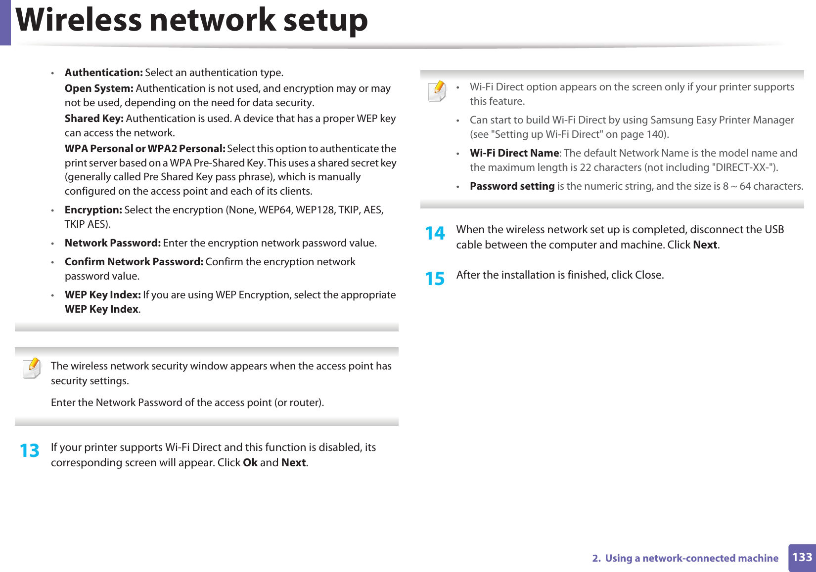 Wireless network setup1332.  Using a network-connected machine•Authentication: Select an authentication type.Open System: Authentication is not used, and encryption may or may not be used, depending on the need for data security.Shared Key: Authentication is used. A device that has a proper WEP key can access the network.WPA Personal or WPA2 Personal: Select this option to authenticate the print server based on a WPA Pre-Shared Key. This uses a shared secret key (generally called Pre Shared Key pass phrase), which is manually configured on the access point and each of its clients.•Encryption: Select the encryption (None, WEP64, WEP128, TKIP, AES, TKIP AES).•Network Password: Enter the encryption network password value.•Confirm Network Password: Confirm the encryption network password value.•WEP Key Index: If you are using WEP Encryption, select the appropriate WEP Key Index.  The wireless network security window appears when the access point has security settings.Enter the Network Password of the access point (or router). 13  If your printer supports Wi-Fi Direct and this function is disabled, its corresponding screen will appear. Click Ok and Next.  • Wi-Fi Direct option appears on the screen only if your printer supports this feature.• Can start to build Wi-Fi Direct by using Samsung Easy Printer Manager (see &quot;Setting up Wi-Fi Direct&quot; on page 140).•Wi-Fi Direct Name: The default Network Name is the model name and the maximum length is 22 characters (not including &quot;DIRECT-XX-&quot;).•Password setting is the numeric string, and the size is 8 ~ 64 characters. 14  When the wireless network set up is completed, disconnect the USB cable between the computer and machine. Click Next.15  After the installation is finished, click Close.