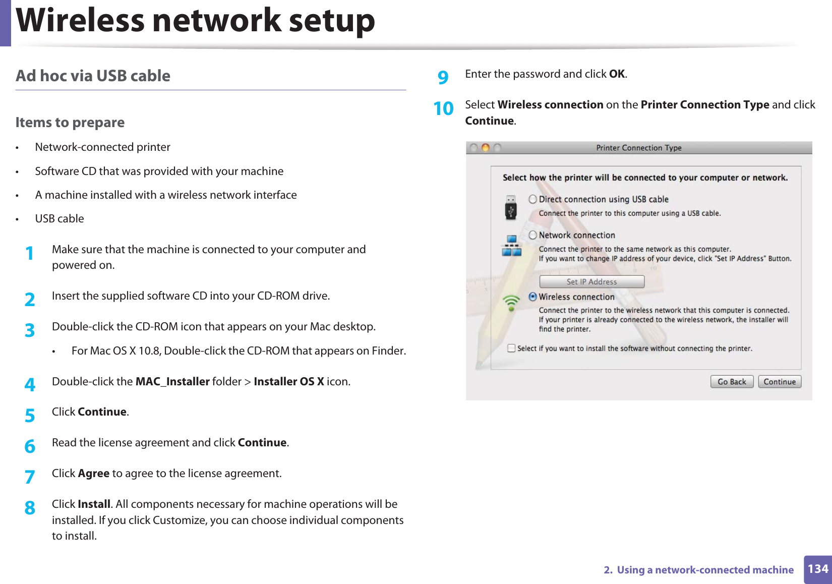 Wireless network setup1342.  Using a network-connected machineAd hoc via USB cableItems to prepare• Network-connected printer• Software CD that was provided with your machine• A machine installed with a wireless network interface• USB cable1Make sure that the machine is connected to your computer and powered on.2  Insert the supplied software CD into your CD-ROM drive.3  Double-click the CD-ROM icon that appears on your Mac desktop.• For Mac OS X 10.8, Double-click the CD-ROM that appears on Finder.4  Double-click the MAC_Installer folder &gt; Installer OS X icon.5  Click Continue.6  Read the license agreement and click Continue.7  Click Agree to agree to the license agreement.8  Click Install. All components necessary for machine operations will be installed. If you click Customize, you can choose individual components to install.9  Enter the password and click OK.10  Select Wireless connection on the Printer Connection Type and click Continue.