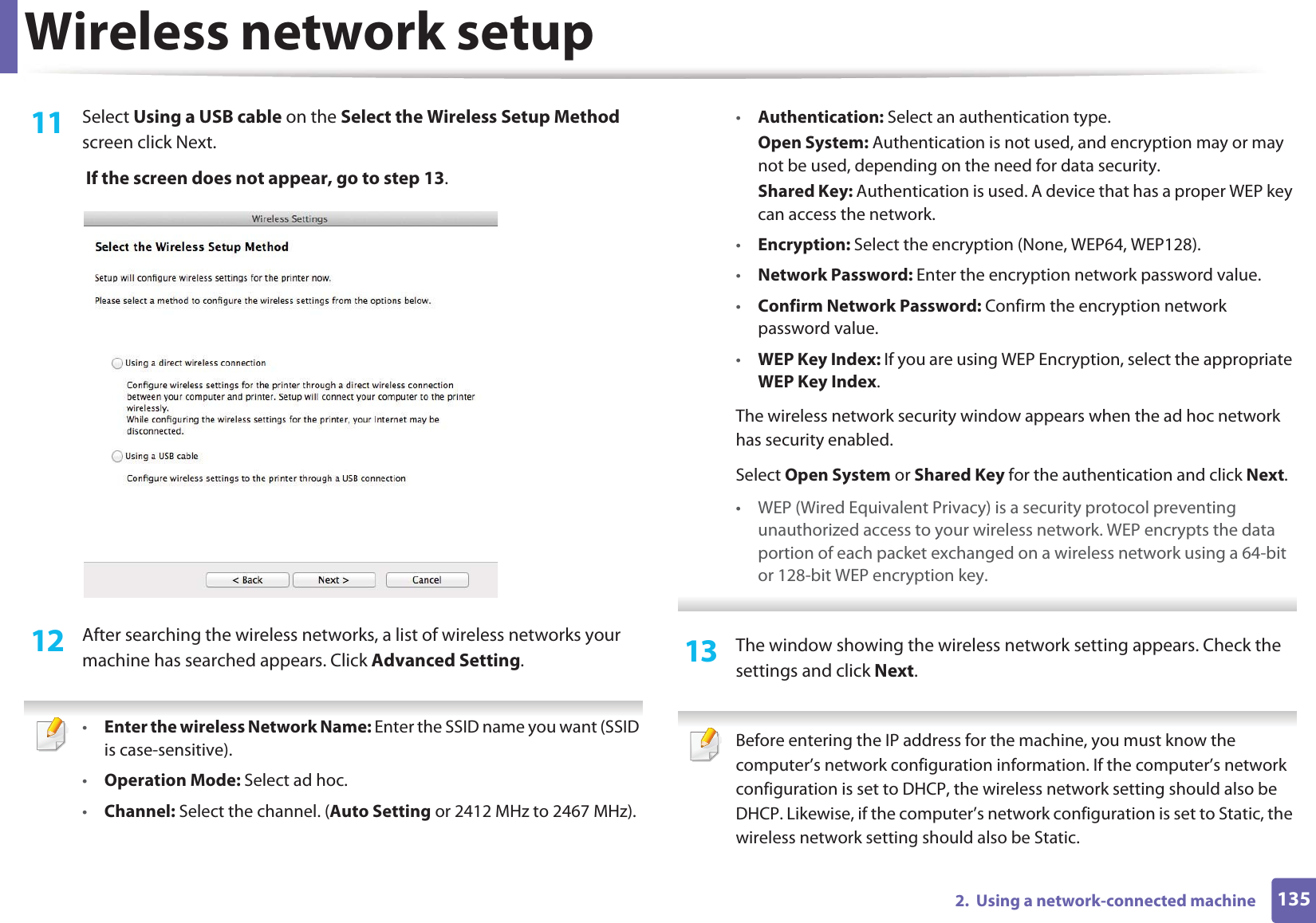 Wireless network setup1352.  Using a network-connected machine11  Select Using a USB cable on the Select the Wireless Setup Method screen click Next. If the screen does not appear, go to step 13.12  After searching the wireless networks, a list of wireless networks your machine has searched appears. Click Advanced Setting. •Enter the wireless Network Name: Enter the SSID name you want (SSID is case-sensitive).•Operation Mode: Select ad hoc.•Channel: Select the channel. (Auto Setting or 2412 MHz to 2467 MHz).•Authentication: Select an authentication type.Open System: Authentication is not used, and encryption may or may not be used, depending on the need for data security.Shared Key: Authentication is used. A device that has a proper WEP key can access the network.•Encryption: Select the encryption (None, WEP64, WEP128).•Network Password: Enter the encryption network password value.•Confirm Network Password: Confirm the encryption network password value.•WEP Key Index: If you are using WEP Encryption, select the appropriate WEP Key Index.The wireless network security window appears when the ad hoc network has security enabled.Select Open System or Shared Key for the authentication and click Next.• WEP (Wired Equivalent Privacy) is a security protocol preventing unauthorized access to your wireless network. WEP encrypts the data portion of each packet exchanged on a wireless network using a 64-bit or 128-bit WEP encryption key. 13  The window showing the wireless network setting appears. Check the settings and click Next. Before entering the IP address for the machine, you must know the computer’s network configuration information. If the computer’s network configuration is set to DHCP, the wireless network setting should also be DHCP. Likewise, if the computer’s network configuration is set to Static, the wireless network setting should also be Static.