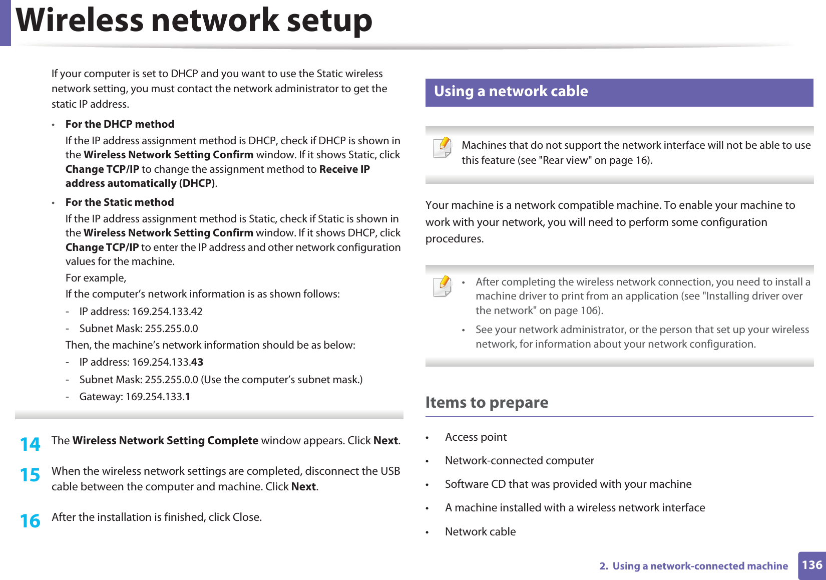 Wireless network setup1362.  Using a network-connected machineIf your computer is set to DHCP and you want to use the Static wireless network setting, you must contact the network administrator to get the static IP address.•For the DHCP methodIf the IP address assignment method is DHCP, check if DHCP is shown in the Wireless Network Setting Confirm window. If it shows Static, click Change TCP/IP to change the assignment method to Receive IP address automatically (DHCP).•For the Static methodIf the IP address assignment method is Static, check if Static is shown in the Wireless Network Setting Confirm window. If it shows DHCP, click Change TCP/IP to enter the IP address and other network configuration values for the machine.For example,If the computer’s network information is as shown follows:- IP address: 169.254.133.42- Subnet Mask: 255.255.0.0Then, the machine’s network information should be as below:- IP address: 169.254.133.43- Subnet Mask: 255.255.0.0 (Use the computer’s subnet mask.)- Gateway: 169.254.133.1 14  The Wireless Network Setting Complete window appears. Click Next.15  When the wireless network settings are completed, disconnect the USB cable between the computer and machine. Click Next.16  After the installation is finished, click Close.17 Using a network cable Machines that do not support the network interface will not be able to use this feature (see &quot;Rear view&quot; on page 16). Your machine is a network compatible machine. To enable your machine to work with your network, you will need to perform some configuration procedures. • After completing the wireless network connection, you need to install a machine driver to print from an application (see &quot;Installing driver over the network&quot; on page 106).• See your network administrator, or the person that set up your wireless network, for information about your network configuration. Items to prepare• Access point• Network-connected computer• Software CD that was provided with your machine• A machine installed with a wireless network interface• Network cable