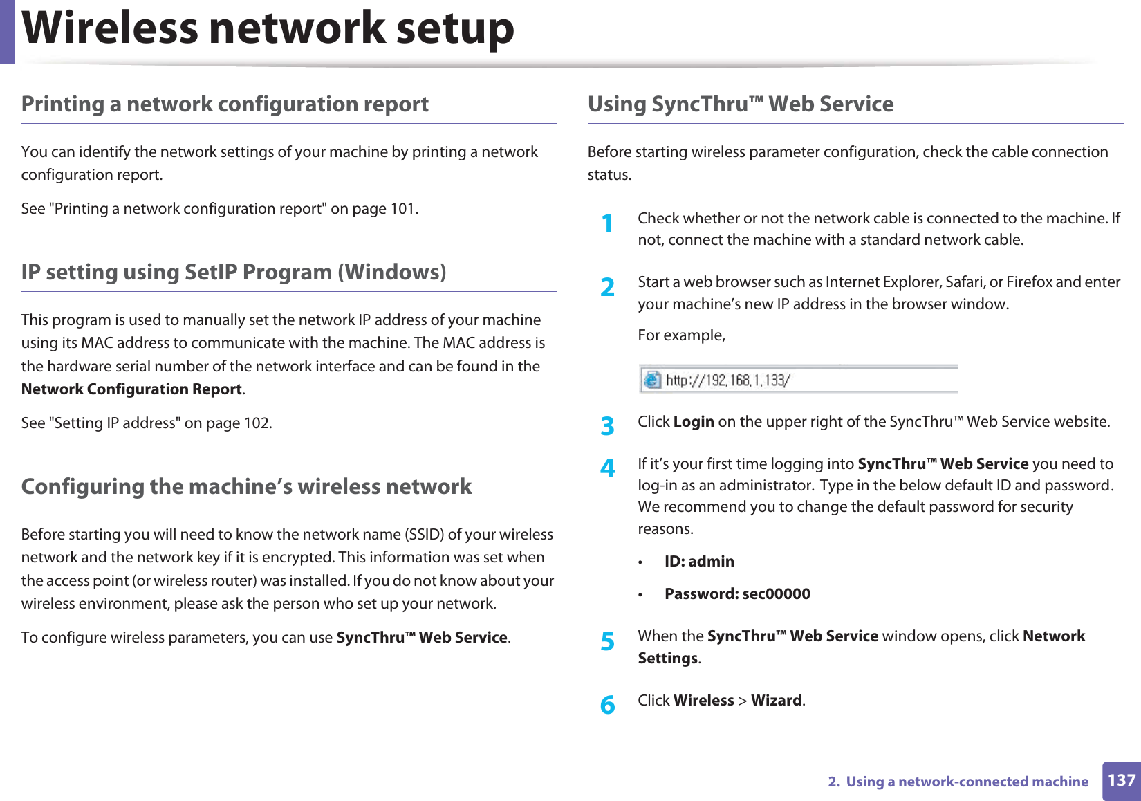 Wireless network setup1372.  Using a network-connected machinePrinting a network configuration reportYou can identify the network settings of your machine by printing a network configuration report.See &quot;Printing a network configuration report&quot; on page 101.IP setting using SetIP Program (Windows)This program is used to manually set the network IP address of your machine using its MAC address to communicate with the machine. The MAC address is the hardware serial number of the network interface and can be found in the Network Configuration Report. See &quot;Setting IP address&quot; on page 102.Configuring the machine’s wireless networkBefore starting you will need to know the network name (SSID) of your wireless network and the network key if it is encrypted. This information was set when the access point (or wireless router) was installed. If you do not know about your wireless environment, please ask the person who set up your network.To configure wireless parameters, you can use SyncThru™ Web Service.Using SyncThru™ Web ServiceBefore starting wireless parameter configuration, check the cable connection status. 1Check whether or not the network cable is connected to the machine. If not, connect the machine with a standard network cable.2  Start a web browser such as Internet Explorer, Safari, or Firefox and enter your machine’s new IP address in the browser window.For example,3  Click Login on the upper right of the SyncThru™ Web Service website.4  If it’s your first time logging into SyncThru™ Web Service you need to log-in as an administrator.GType in the below default ID and passwordU We recommend you to change the default password for security reasons.•ID: admin •Password: sec000005  When the SyncThru™ Web Service window opens, click Network Settings.6  Click Wireless &gt; Wizard.