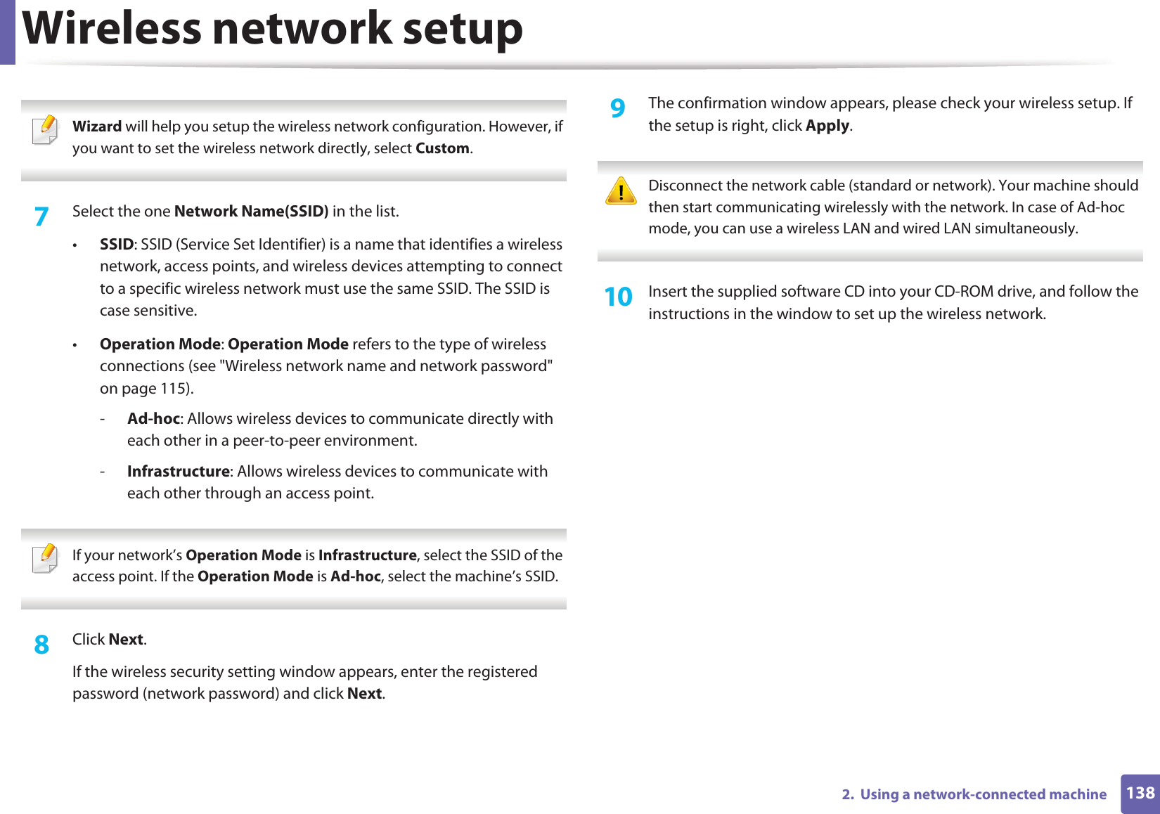 Wireless network setup1382.  Using a network-connected machine Wizard will help you setup the wireless network configuration. However, if you want to set the wireless network directly, select Custom. 7  Select the one Network Name(SSID) in the list.•SSID: SSID (Service Set Identifier) is a name that identifies a wireless network, access points, and wireless devices attempting to connect to a specific wireless network must use the same SSID. The SSID is case sensitive.•Operation Mode: Operation Mode refers to the type of wireless connections (see &quot;Wireless network name and network password&quot; on page 115).-Ad-hoc: Allows wireless devices to communicate directly with each other in a peer-to-peer environment.-Infrastructure: Allows wireless devices to communicate with each other through an access point. If your network’s Operation Mode is Infrastructure, select the SSID of the access point. If the Operation Mode is Ad-hoc, select the machine’s SSID.  8  Click Next.If the wireless security setting window appears, enter the registered password (network password) and click Next.9  The confirmation window appears, please check your wireless setup. If the setup is right, click Apply. Disconnect the network cable (standard or network). Your machine should then start communicating wirelessly with the network. In case of Ad-hoc mode, you can use a wireless LAN and wired LAN simultaneously. 10  Insert the supplied software CD into your CD-ROM drive, and follow the instructions in the window to set up the wireless network.